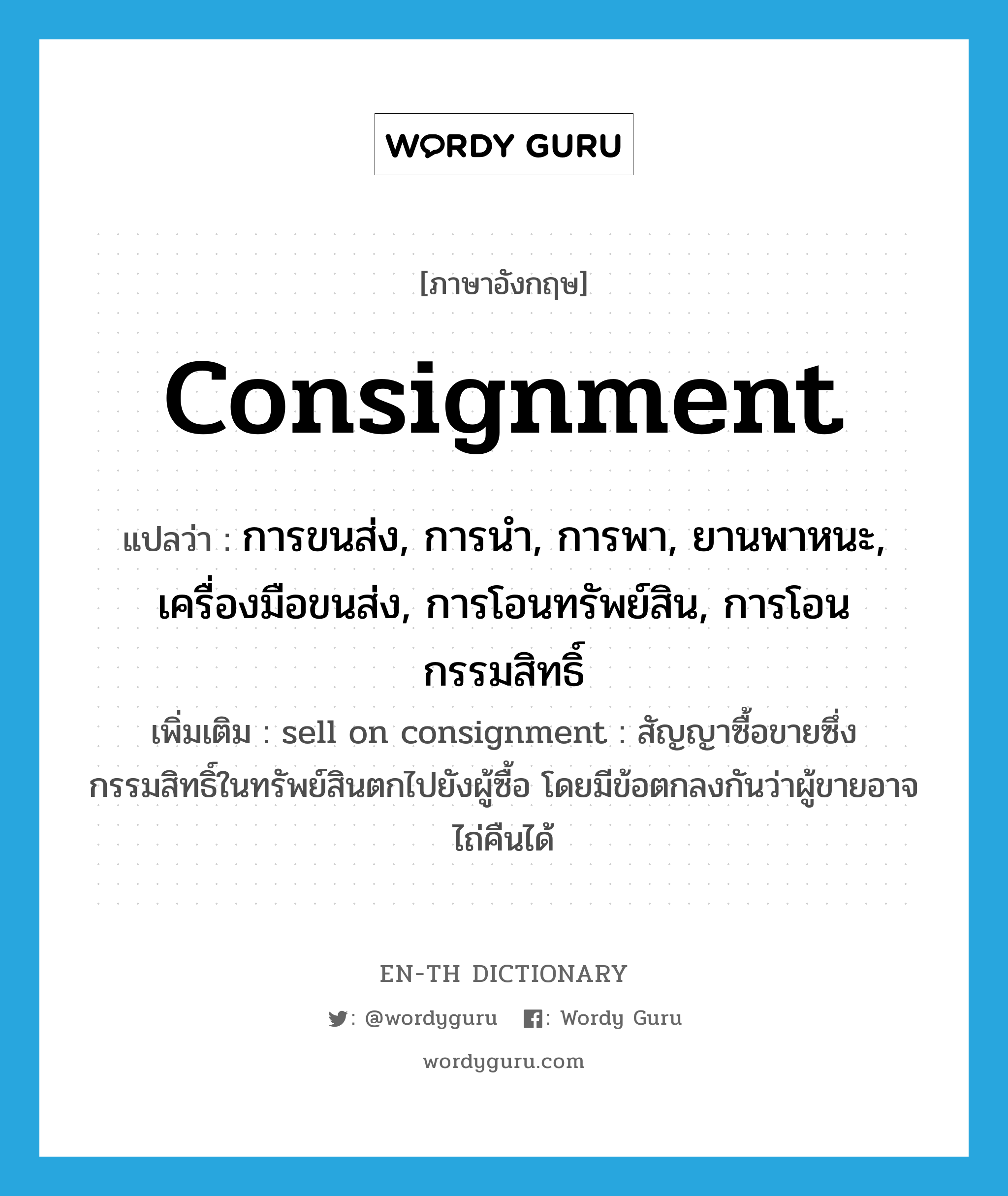 consignment แปลว่า?, คำศัพท์ภาษาอังกฤษ Consignment แปลว่า การขนส่ง, การนำ, การพา, ยานพาหนะ, เครื่องมือขนส่ง, การโอนทรัพย์สิน, การโอนกรรมสิทธิ์ ประเภท N เพิ่มเติม sell on consignment : สัญญาซื้อขายซึ่งกรรมสิทธิ์ในทรัพย์สินตกไปยังผู้ซื้อ โดยมีข้อตกลงกันว่าผู้ขายอาจไถ่คืนได้ หมวด N