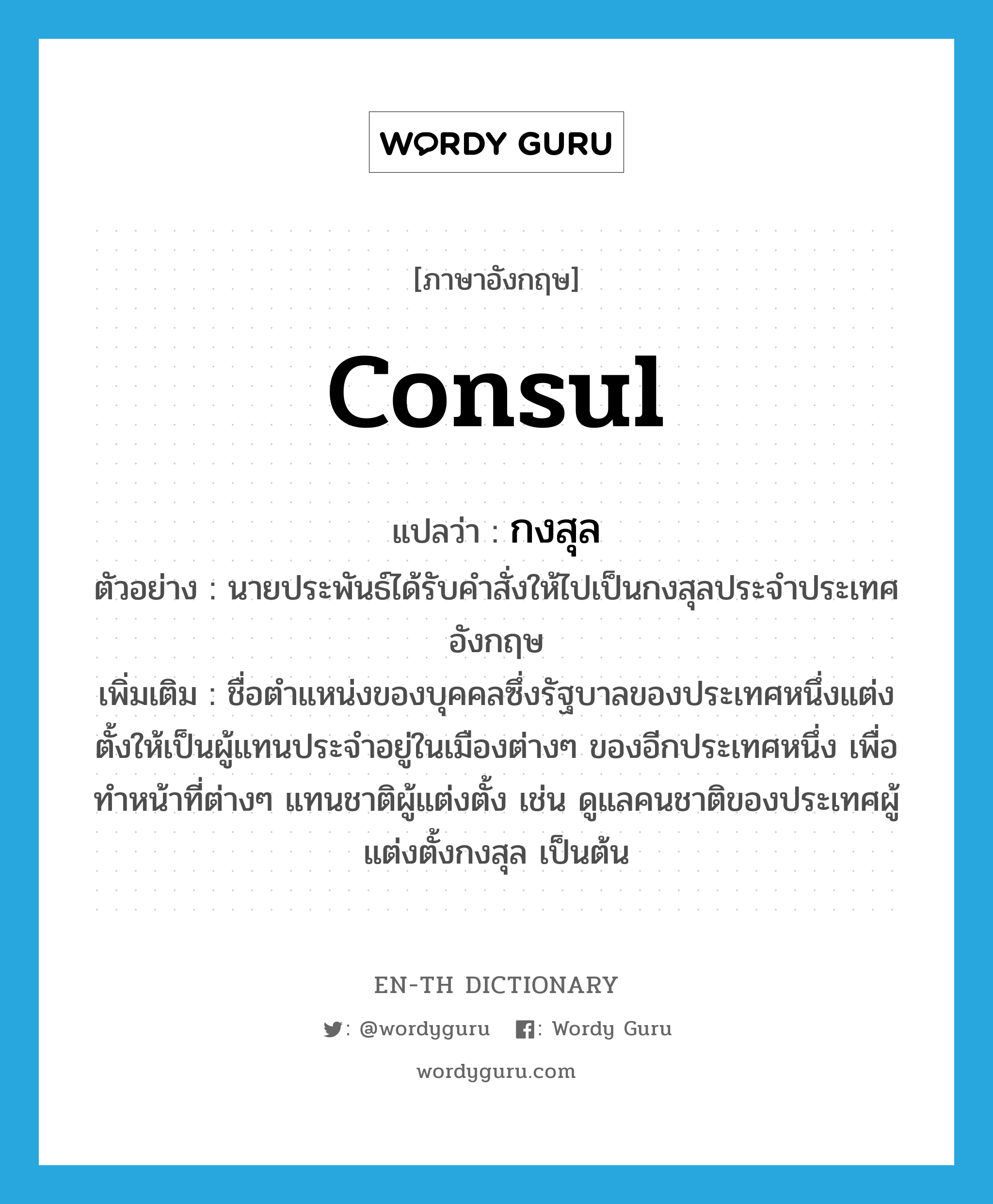 consul แปลว่า?, คำศัพท์ภาษาอังกฤษ consul แปลว่า กงสุล ประเภท N ตัวอย่าง นายประพันธ์ได้รับคำสั่งให้ไปเป็นกงสุลประจำประเทศอังกฤษ เพิ่มเติม ชื่อตำแหน่งของบุคคลซึ่งรัฐบาลของประเทศหนึ่งแต่งตั้งให้เป็นผู้แทนประจำอยู่ในเมืองต่างๆ ของอีกประเทศหนึ่ง เพื่อทำหน้าที่ต่างๆ แทนชาติผู้แต่งตั้ง เช่น ดูแลคนชาติของประเทศผู้แต่งตั้งกงสุล เป็นต้น หมวด N