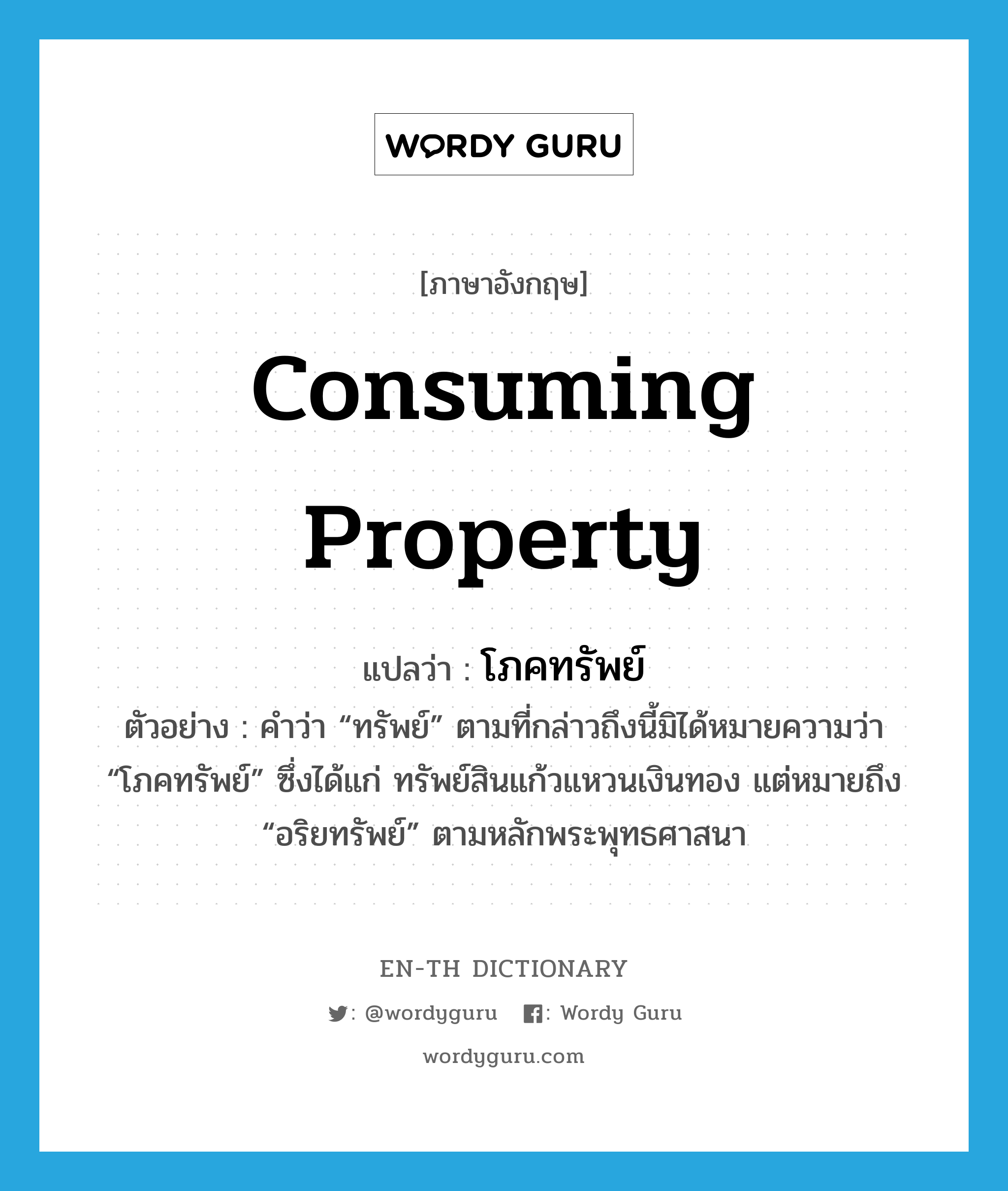 consuming property แปลว่า?, คำศัพท์ภาษาอังกฤษ consuming property แปลว่า โภคทรัพย์ ประเภท N ตัวอย่าง คำว่า “ทรัพย์” ตามที่กล่าวถึงนี้มิได้หมายความว่า “โภคทรัพย์” ซึ่งได้แก่ ทรัพย์สินแก้วแหวนเงินทอง แต่หมายถึง “อริยทรัพย์” ตามหลักพระพุทธศาสนา หมวด N