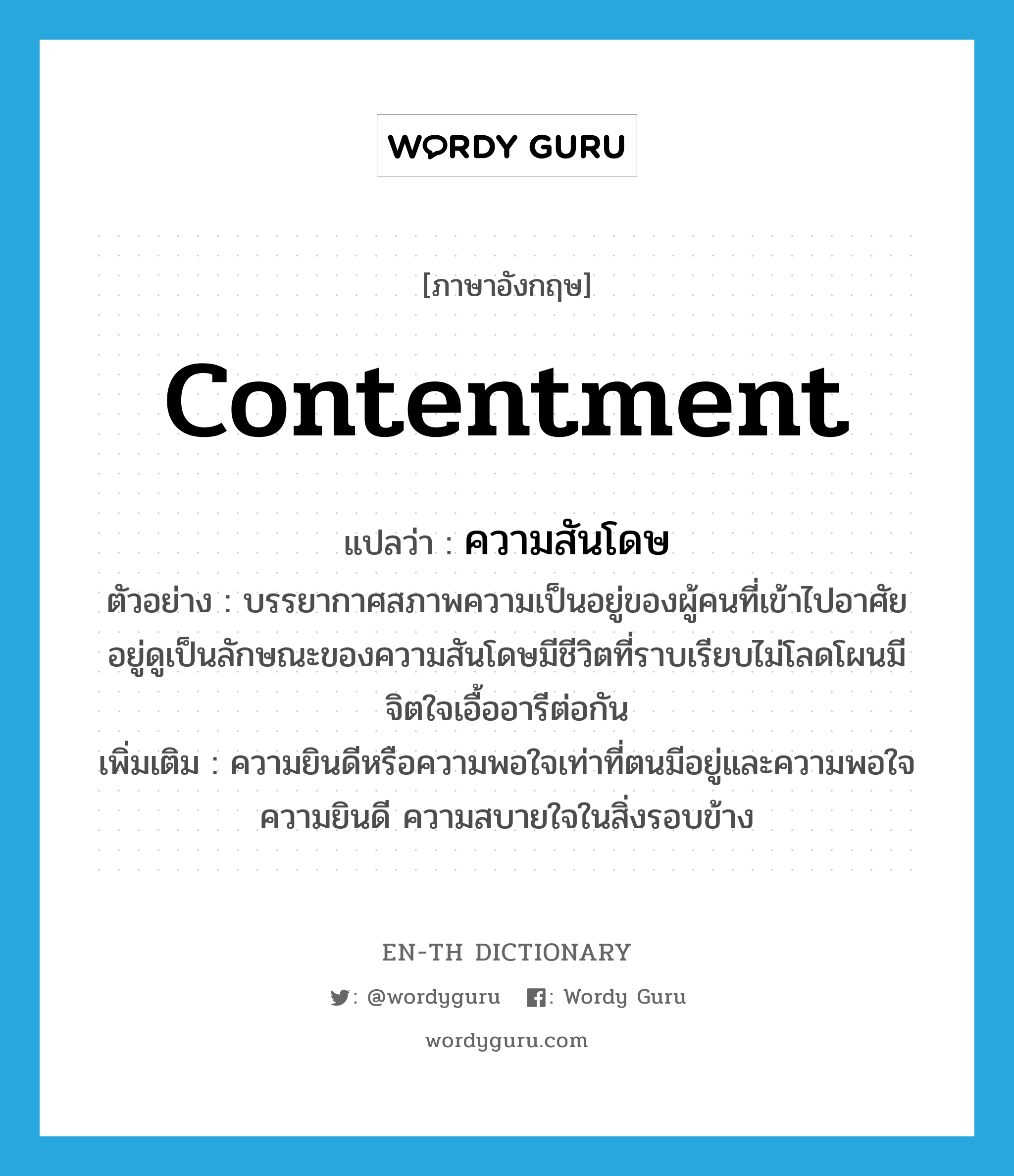 contentment แปลว่า?, คำศัพท์ภาษาอังกฤษ contentment แปลว่า ความสันโดษ ประเภท N ตัวอย่าง บรรยากาศสภาพความเป็นอยู่ของผู้คนที่เข้าไปอาศัยอยู่ดูเป็นลักษณะของความสันโดษมีชีวิตที่ราบเรียบไม่โลดโผนมีจิตใจเอื้ออารีต่อกัน เพิ่มเติม ความยินดีหรือความพอใจเท่าที่ตนมีอยู่และความพอใจ ความยินดี ความสบายใจในสิ่งรอบข้าง หมวด N