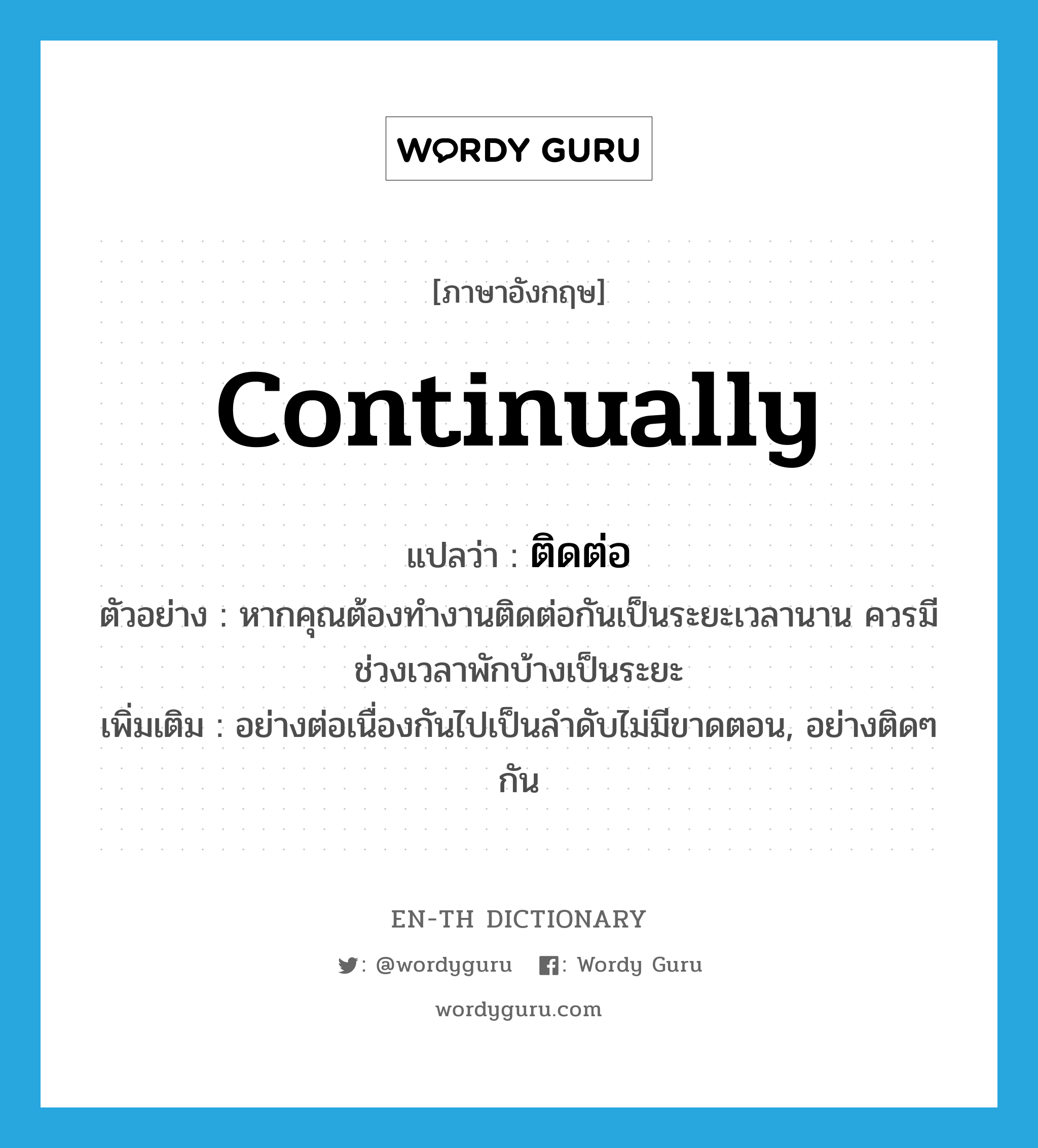 continually แปลว่า?, คำศัพท์ภาษาอังกฤษ continually แปลว่า ติดต่อ ประเภท ADV ตัวอย่าง หากคุณต้องทำงานติดต่อกันเป็นระยะเวลานาน ควรมีช่วงเวลาพักบ้างเป็นระยะ เพิ่มเติม อย่างต่อเนื่องกันไปเป็นลำดับไม่มีขาดตอน, อย่างติดๆ กัน หมวด ADV