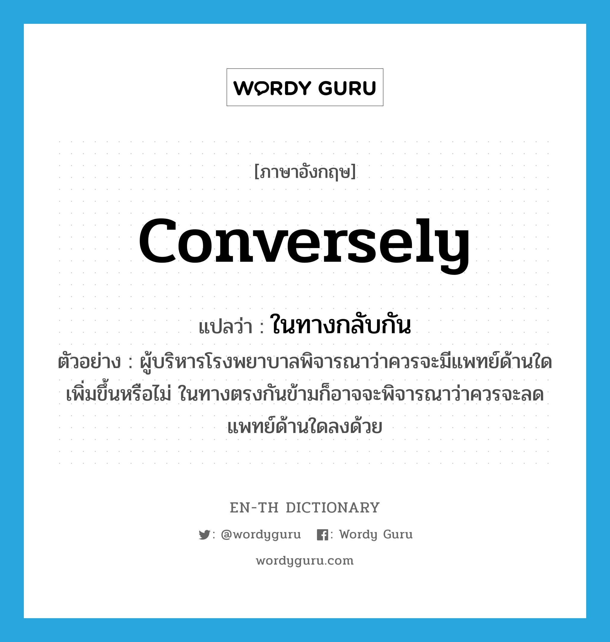 conversely แปลว่า?, คำศัพท์ภาษาอังกฤษ conversely แปลว่า ในทางกลับกัน ประเภท CONJ ตัวอย่าง ผู้บริหารโรงพยาบาลพิจารณาว่าควรจะมีแพทย์ด้านใดเพิ่มขึ้นหรือไม่ ในทางตรงกันข้ามก็อาจจะพิจารณาว่าควรจะลดแพทย์ด้านใดลงด้วย หมวด CONJ