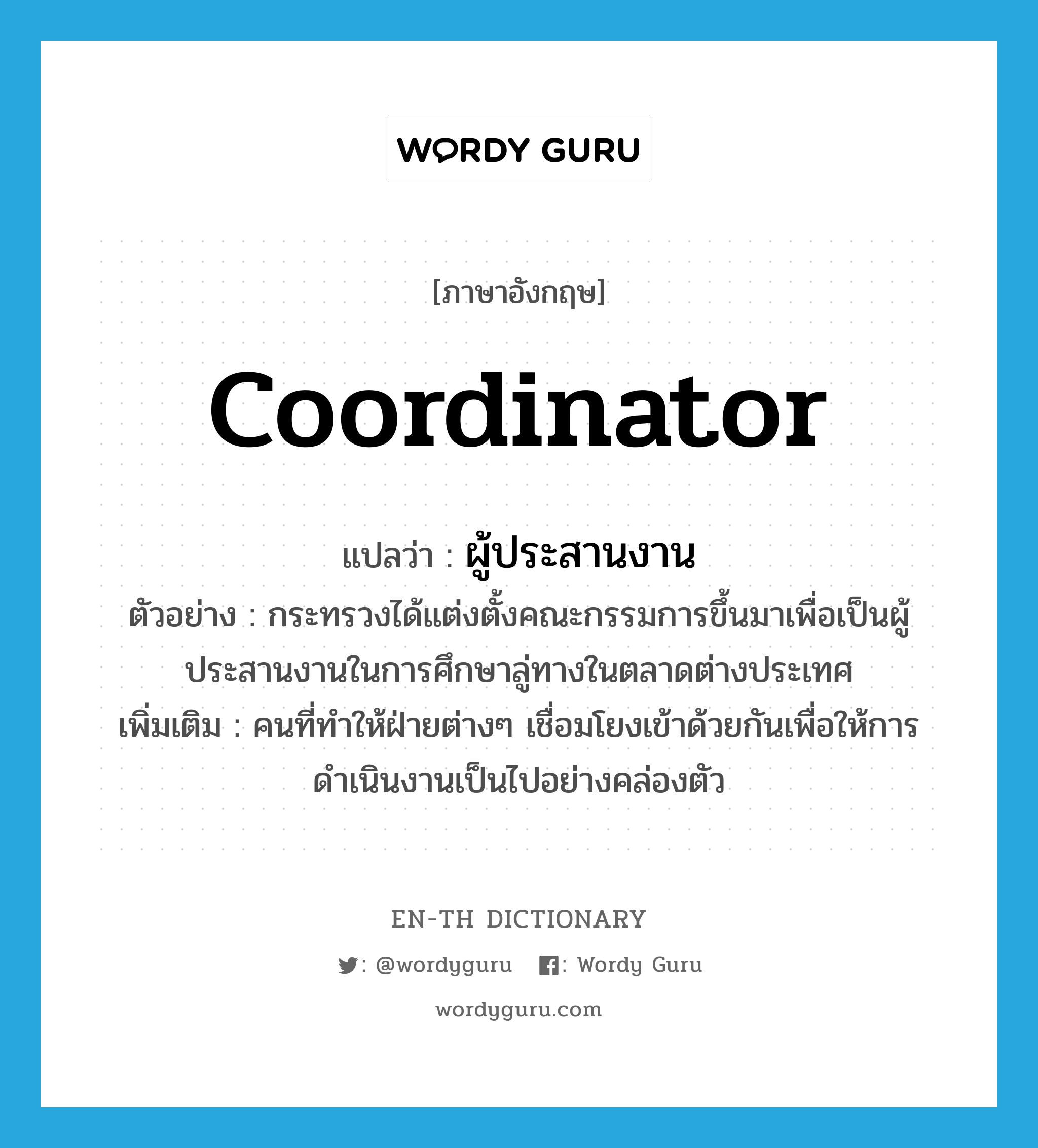 coordinator แปลว่า?, คำศัพท์ภาษาอังกฤษ coordinator แปลว่า ผู้ประสานงาน ประเภท N ตัวอย่าง กระทรวงได้แต่งตั้งคณะกรรมการขึ้นมาเพื่อเป็นผู้ประสานงานในการศึกษาลู่ทางในตลาดต่างประเทศ เพิ่มเติม คนที่ทำให้ฝ่ายต่างๆ เชื่อมโยงเข้าด้วยกันเพื่อให้การดำเนินงานเป็นไปอย่างคล่องตัว หมวด N