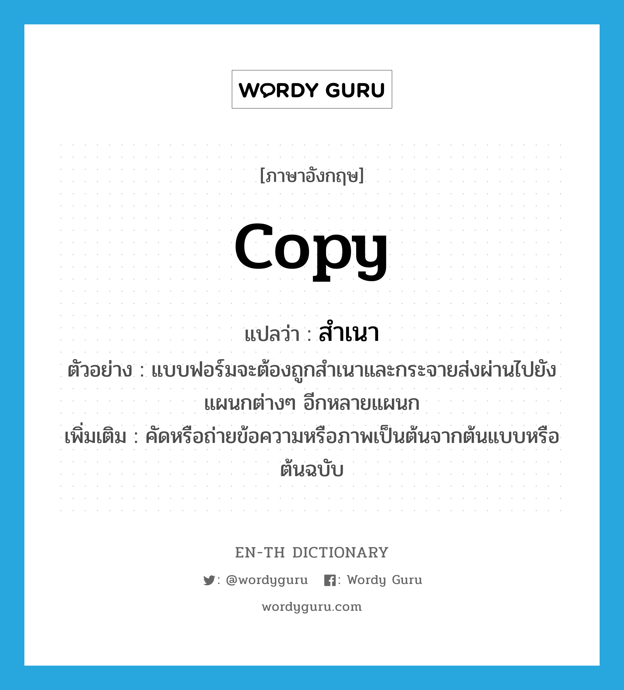 copy แปลว่า?, คำศัพท์ภาษาอังกฤษ copy แปลว่า สำเนา ประเภท V ตัวอย่าง แบบฟอร์มจะต้องถูกสำเนาและกระจายส่งผ่านไปยังแผนกต่างๆ อีกหลายแผนก เพิ่มเติม คัดหรือถ่ายข้อความหรือภาพเป็นต้นจากต้นแบบหรือต้นฉบับ หมวด V