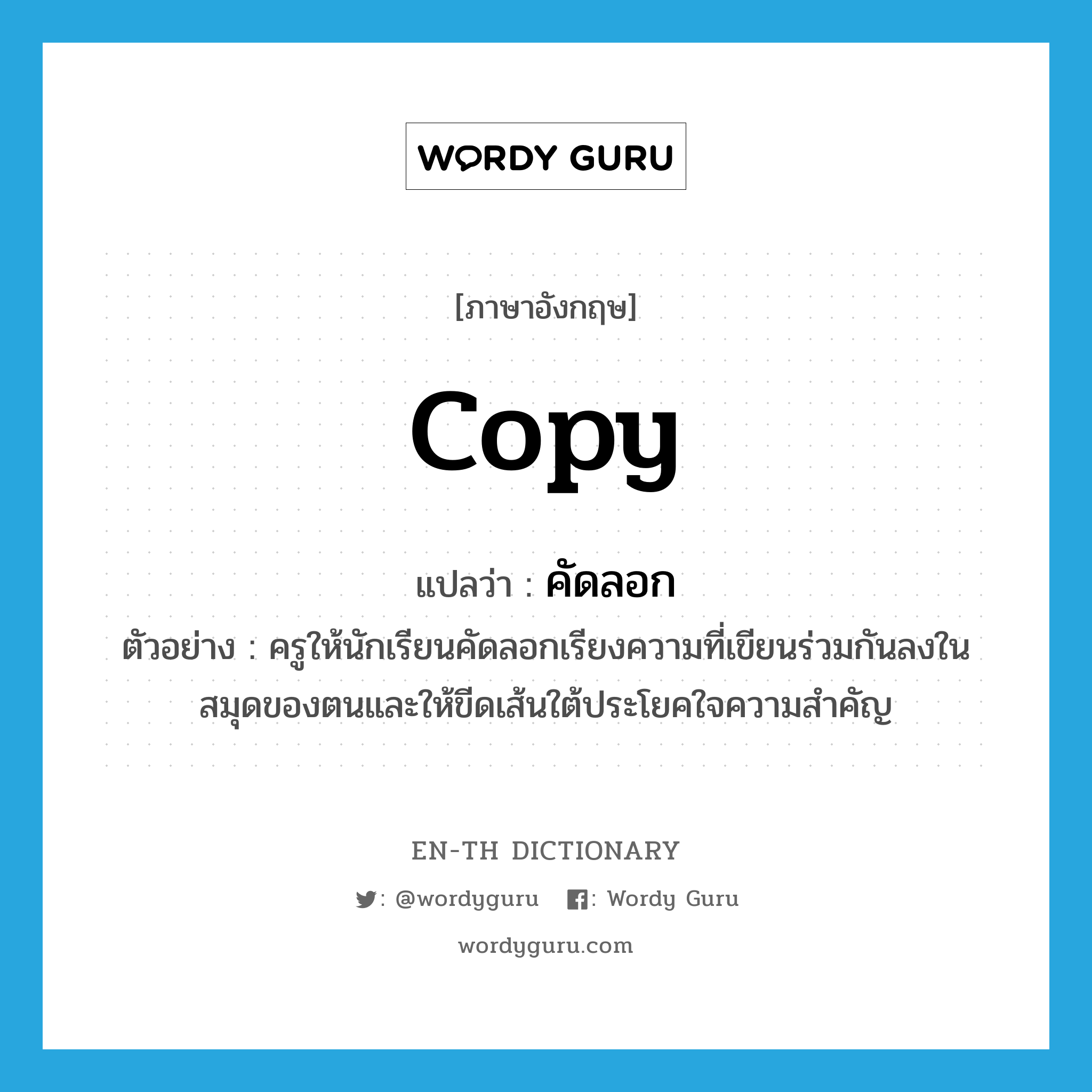 copy แปลว่า?, คำศัพท์ภาษาอังกฤษ copy แปลว่า คัดลอก ประเภท V ตัวอย่าง ครูให้นักเรียนคัดลอกเรียงความที่เขียนร่วมกันลงในสมุดของตนและให้ขีดเส้นใต้ประโยคใจความสำคัญ หมวด V