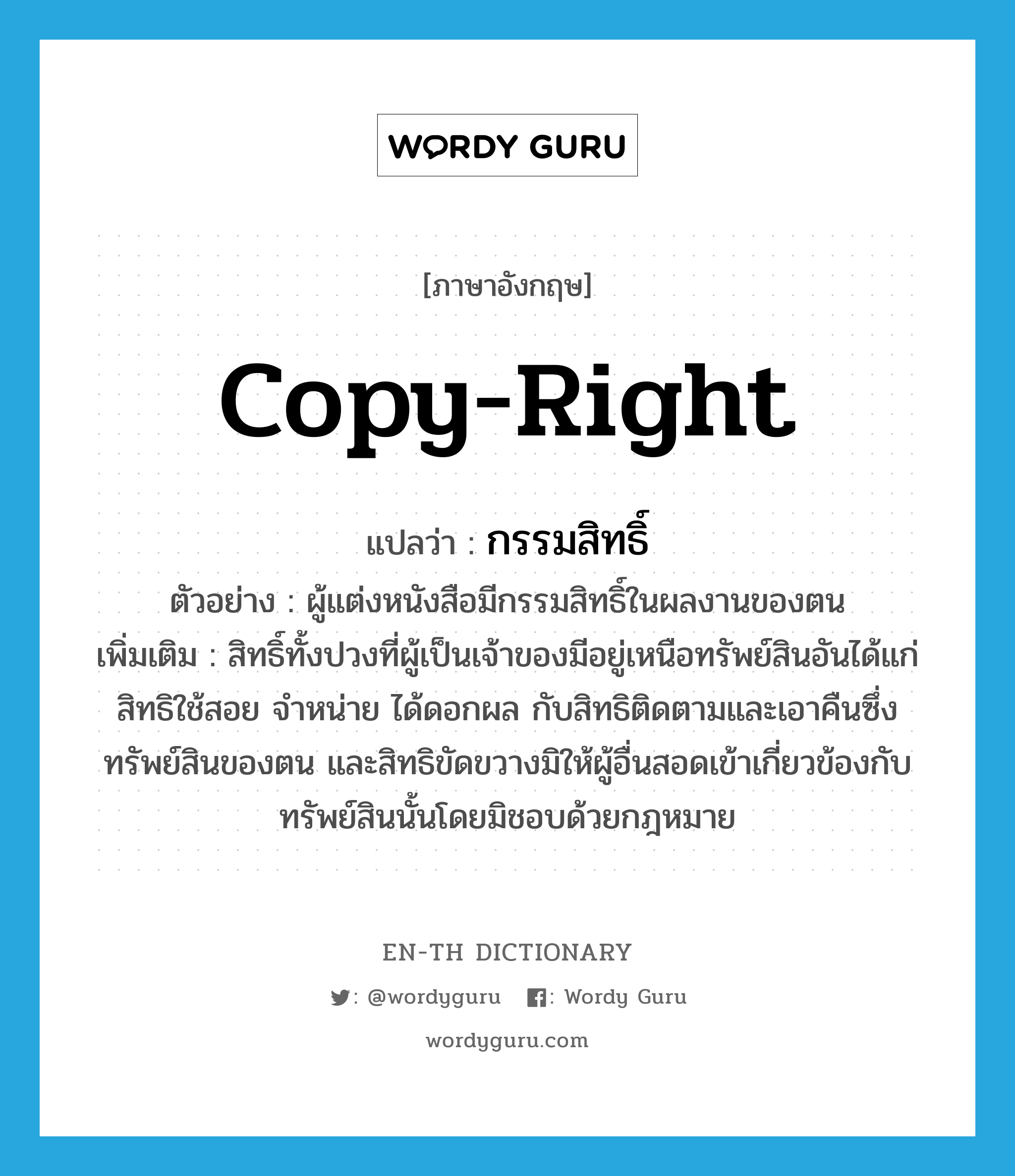 copy-right แปลว่า?, คำศัพท์ภาษาอังกฤษ copy-right แปลว่า กรรมสิทธิ์ ประเภท N ตัวอย่าง ผู้แต่งหนังสือมีกรรมสิทธิ์ในผลงานของตน เพิ่มเติม สิทธิ์ทั้งปวงที่ผู้เป็นเจ้าของมีอยู่เหนือทรัพย์สินอันได้แก่ สิทธิใช้สอย จำหน่าย ได้ดอกผล กับสิทธิติดตามและเอาคืนซึ่งทรัพย์สินของตน และสิทธิขัดขวางมิให้ผู้อื่นสอดเข้าเกี่ยวข้องกับทรัพย์สินนั้นโดยมิชอบด้วยกฎหมาย หมวด N