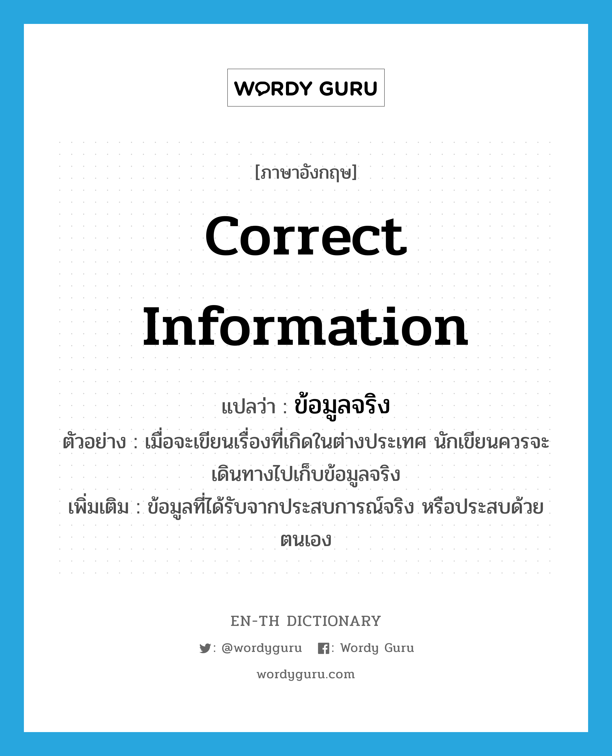 correct information แปลว่า? คำศัพท์ในกลุ่มประเภท N, คำศัพท์ภาษาอังกฤษ correct information แปลว่า ข้อมูลจริง ประเภท N ตัวอย่าง เมื่อจะเขียนเรื่องที่เกิดในต่างประเทศ นักเขียนควรจะเดินทางไปเก็บข้อมูลจริง เพิ่มเติม ข้อมูลที่ได้รับจากประสบการณ์จริง หรือประสบด้วยตนเอง หมวด N