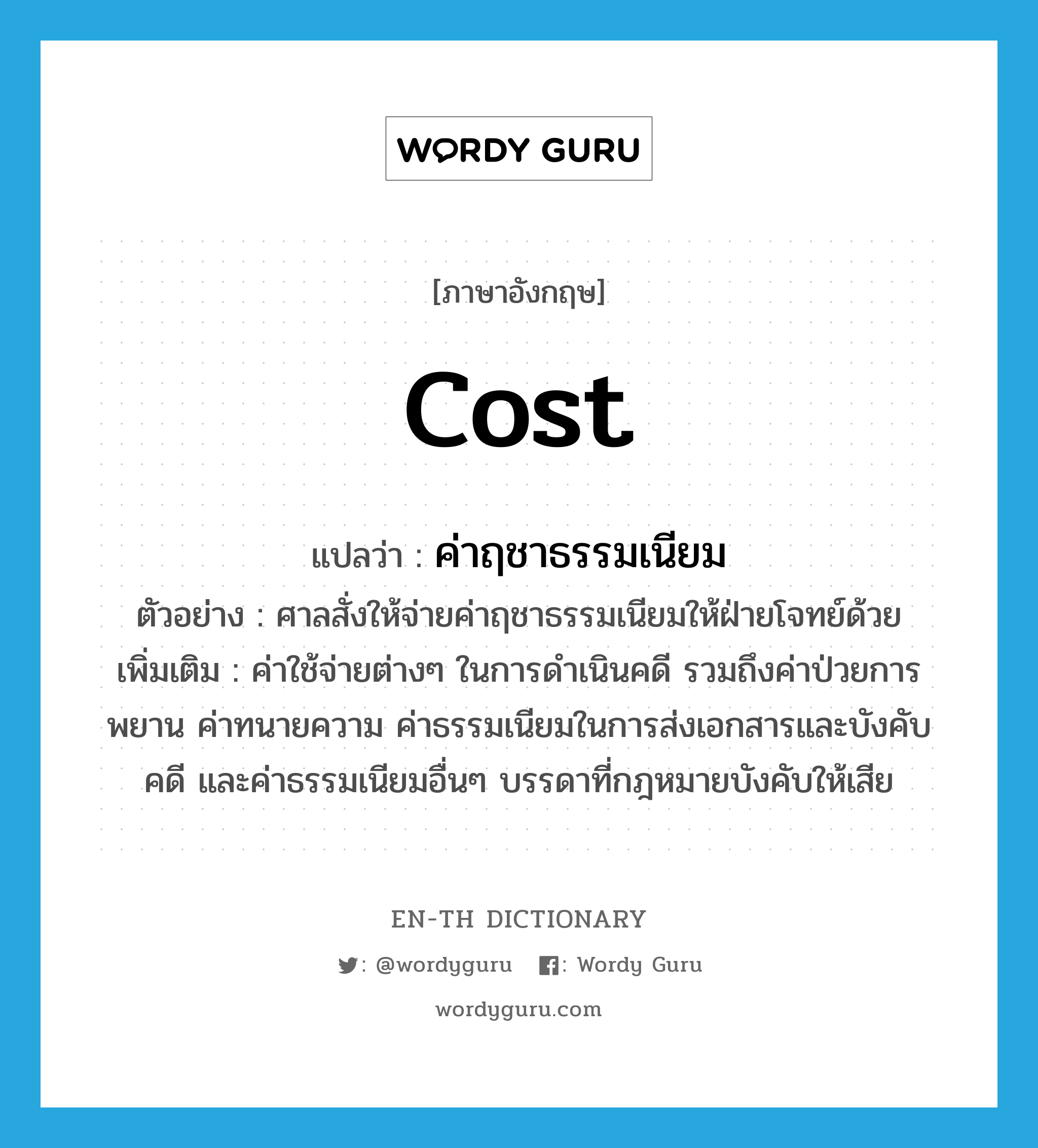 cost แปลว่า?, คำศัพท์ภาษาอังกฤษ cost แปลว่า ค่าฤชาธรรมเนียม ประเภท N ตัวอย่าง ศาลสั่งให้จ่ายค่าฤชาธรรมเนียมให้ฝ่ายโจทย์ด้วย เพิ่มเติม ค่าใช้จ่ายต่างๆ ในการดำเนินคดี รวมถึงค่าป่วยการพยาน ค่าทนายความ ค่าธรรมเนียมในการส่งเอกสารและบังคับคดี และค่าธรรมเนียมอื่นๆ บรรดาที่กฎหมายบังคับให้เสีย หมวด N