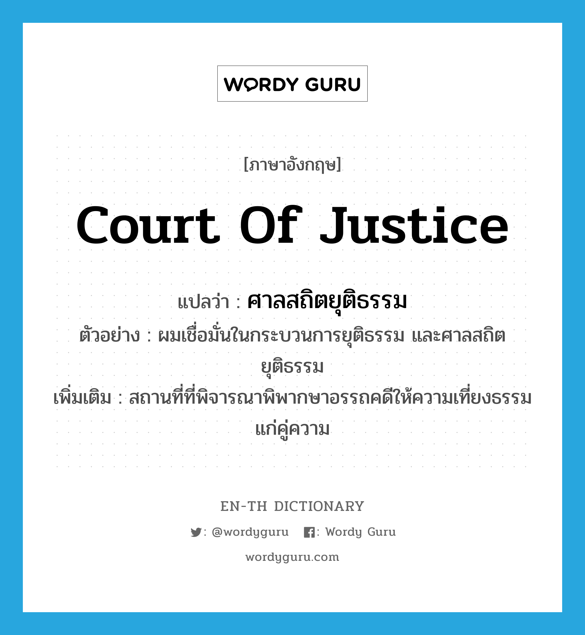 Court of justice แปลว่า?, คำศัพท์ภาษาอังกฤษ court of justice แปลว่า ศาลสถิตยุติธรรม ประเภท N ตัวอย่าง ผมเชื่อมั่นในกระบวนการยุติธรรม และศาลสถิตยุติธรรม เพิ่มเติม สถานที่ที่พิจารณาพิพากษาอรรถคดีให้ความเที่ยงธรรมแก่คู่ความ หมวด N