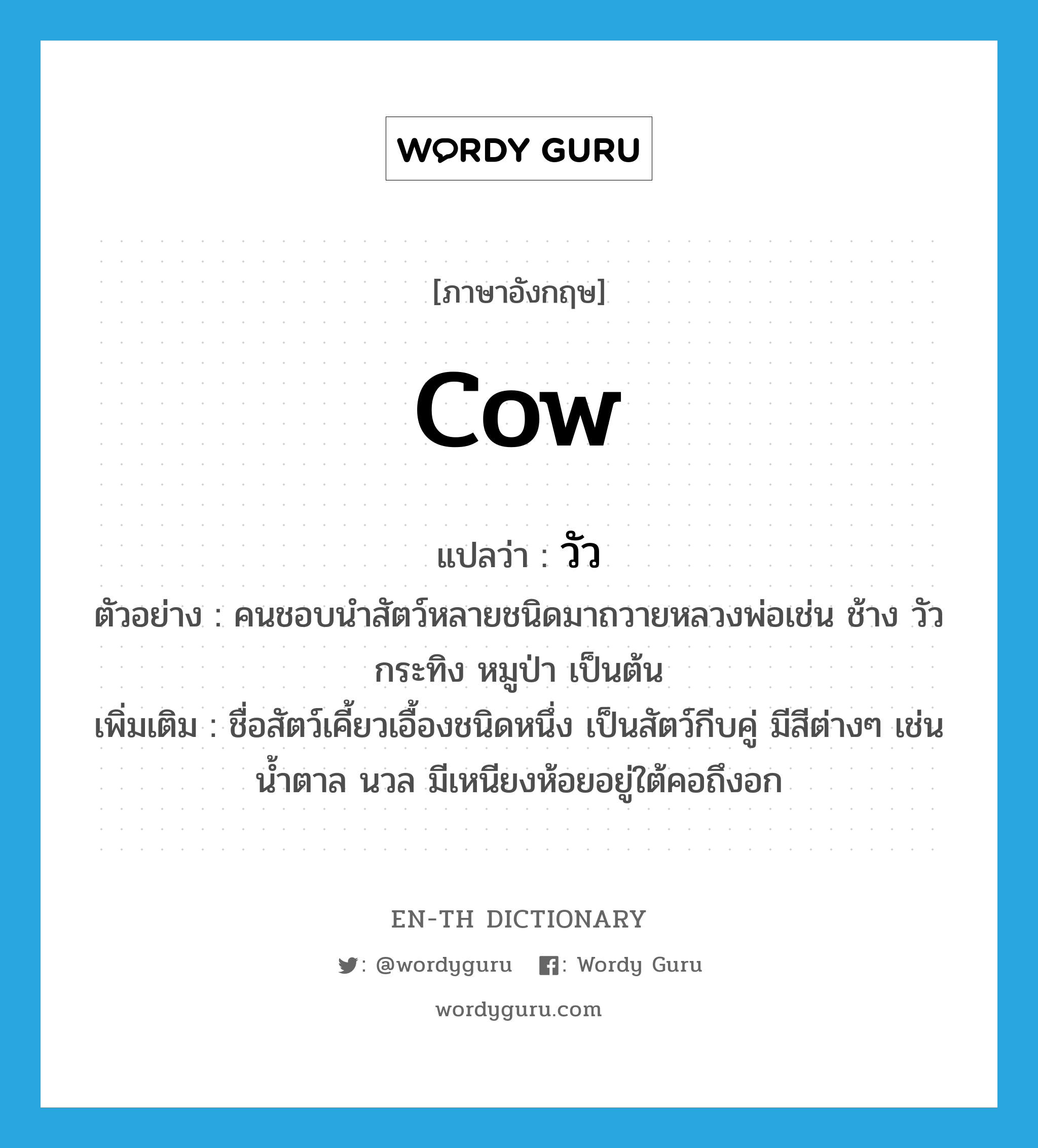 cow แปลว่า?, คำศัพท์ภาษาอังกฤษ cow แปลว่า วัว ประเภท N ตัวอย่าง คนชอบนำสัตว์หลายชนิดมาถวายหลวงพ่อเช่น ช้าง วัว กระทิง หมูป่า เป็นต้น เพิ่มเติม ชื่อสัตว์เคี้ยวเอื้องชนิดหนึ่ง เป็นสัตว์กีบคู่ มีสีต่างๆ เช่น น้ำตาล นวล มีเหนียงห้อยอยู่ใต้คอถึงอก หมวด N