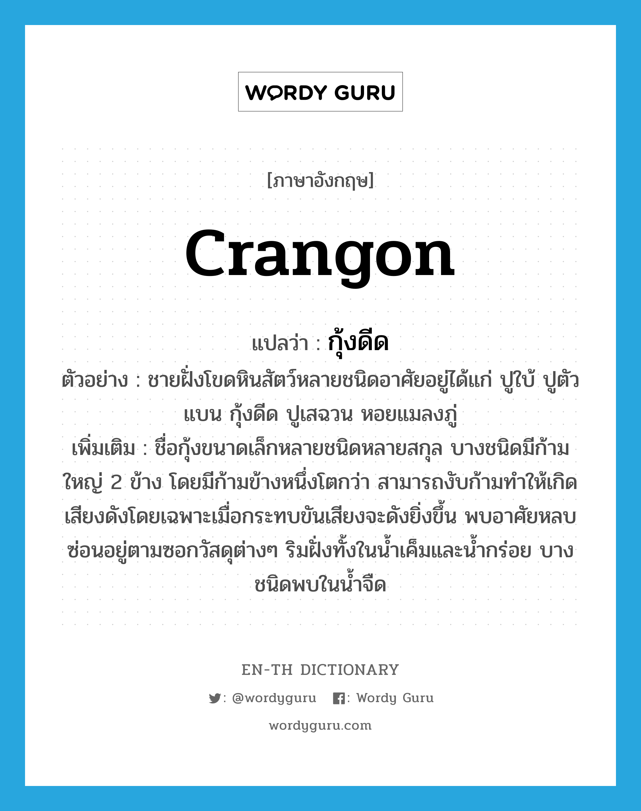 Crangon แปลว่า?, คำศัพท์ภาษาอังกฤษ Crangon แปลว่า กุ้งดีด ประเภท N ตัวอย่าง ชายฝั่งโขดหินสัตว์หลายชนิดอาศัยอยู่ได้แก่ ปูใบ้ ปูตัวแบน กุ้งดีด ปูเสฉวน หอยแมลงภู่ เพิ่มเติม ชื่อกุ้งขนาดเล็กหลายชนิดหลายสกุล บางชนิดมีก้ามใหญ่ 2 ข้าง โดยมีก้ามข้างหนึ่งโตกว่า สามารถงับก้ามทำให้เกิดเสียงดังโดยเฉพาะเมื่อกระทบขันเสียงจะดังยิ่งขึ้น พบอาศัยหลบซ่อนอยู่ตามซอกวัสดุต่างๆ ริมฝั่งทั้งในน้ำเค็มและน้ำกร่อย บางชนิดพบในน้ำจืด หมวด N