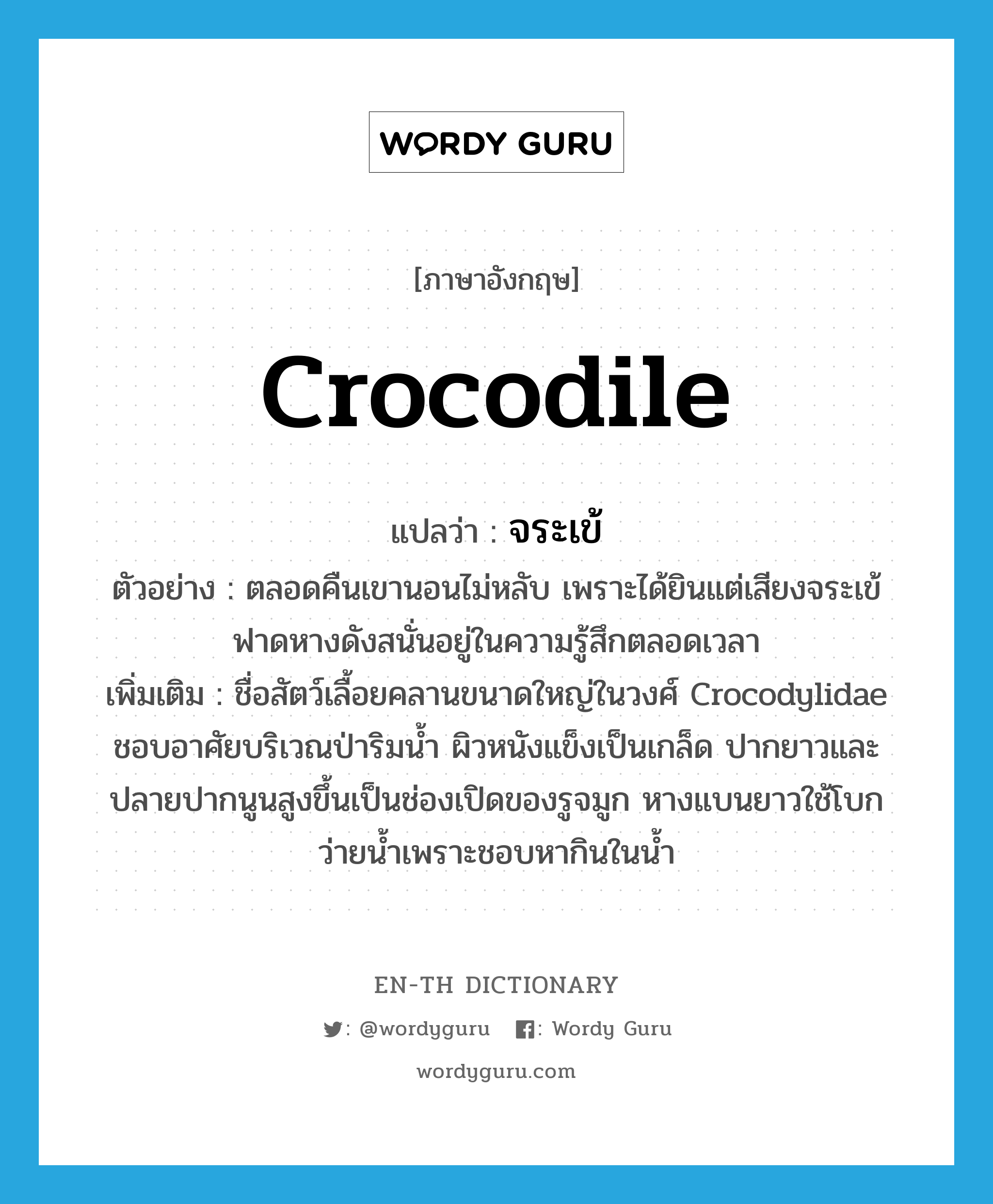 crocodile แปลว่า?, คำศัพท์ภาษาอังกฤษ crocodile แปลว่า จระเข้ ประเภท N ตัวอย่าง ตลอดคืนเขานอนไม่หลับ เพราะได้ยินแต่เสียงจระเข้ฟาดหางดังสนั่นอยู่ในความรู้สึกตลอดเวลา เพิ่มเติม ชื่อสัตว์เลื้อยคลานขนาดใหญ่ในวงศ์ Crocodylidae ชอบอาศัยบริเวณป่าริมน้ำ ผิวหนังแข็งเป็นเกล็ด ปากยาวและปลายปากนูนสูงขึ้นเป็นช่องเปิดของรูจมูก หางแบนยาวใช้โบกว่ายน้ำเพราะชอบหากินในน้ำ หมวด N