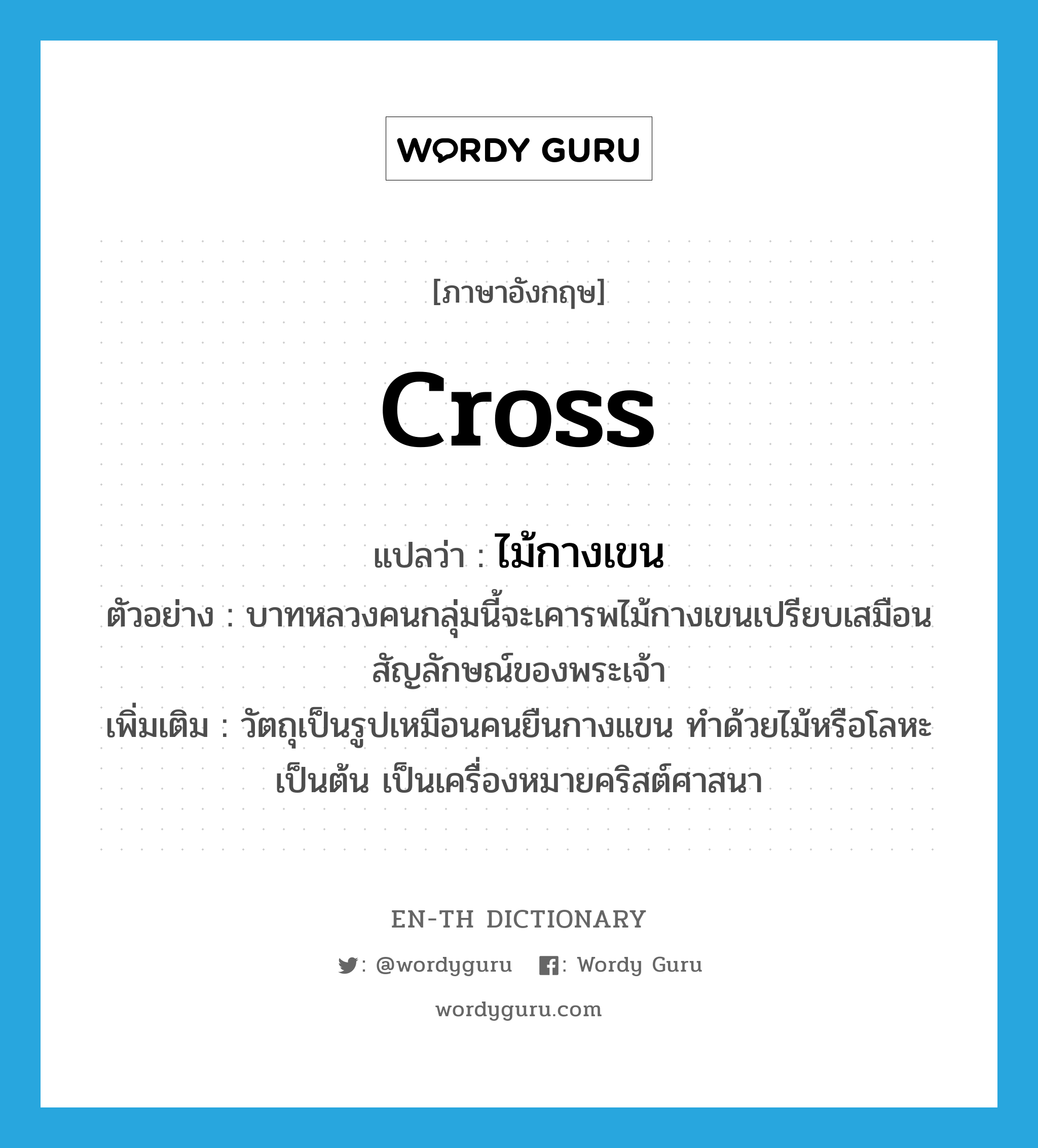 cross แปลว่า?, คำศัพท์ภาษาอังกฤษ cross แปลว่า ไม้กางเขน ประเภท N ตัวอย่าง บาทหลวงคนกลุ่มนี้จะเคารพไม้กางเขนเปรียบเสมือนสัญลักษณ์ของพระเจ้า เพิ่มเติม วัตถุเป็นรูปเหมือนคนยืนกางแขน ทำด้วยไม้หรือโลหะเป็นต้น เป็นเครื่องหมายคริสต์ศาสนา หมวด N