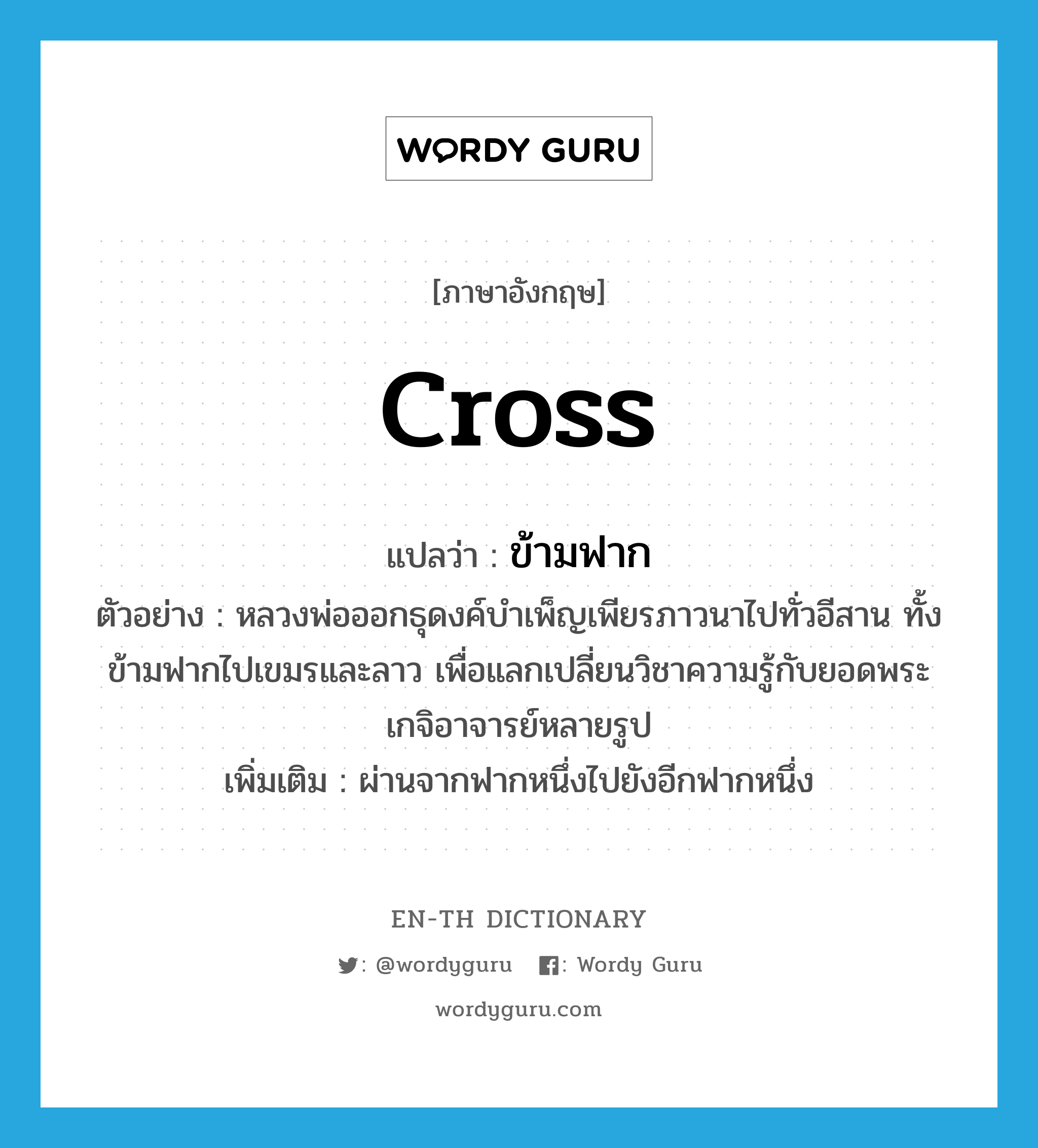 cross แปลว่า?, คำศัพท์ภาษาอังกฤษ cross แปลว่า ข้ามฟาก ประเภท V ตัวอย่าง หลวงพ่อออกธุดงค์บำเพ็ญเพียรภาวนาไปทั่วอีสาน ทั้งข้ามฟากไปเขมรและลาว เพื่อแลกเปลี่ยนวิชาความรู้กับยอดพระเกจิอาจารย์หลายรูป เพิ่มเติม ผ่านจากฟากหนึ่งไปยังอีกฟากหนึ่ง หมวด V