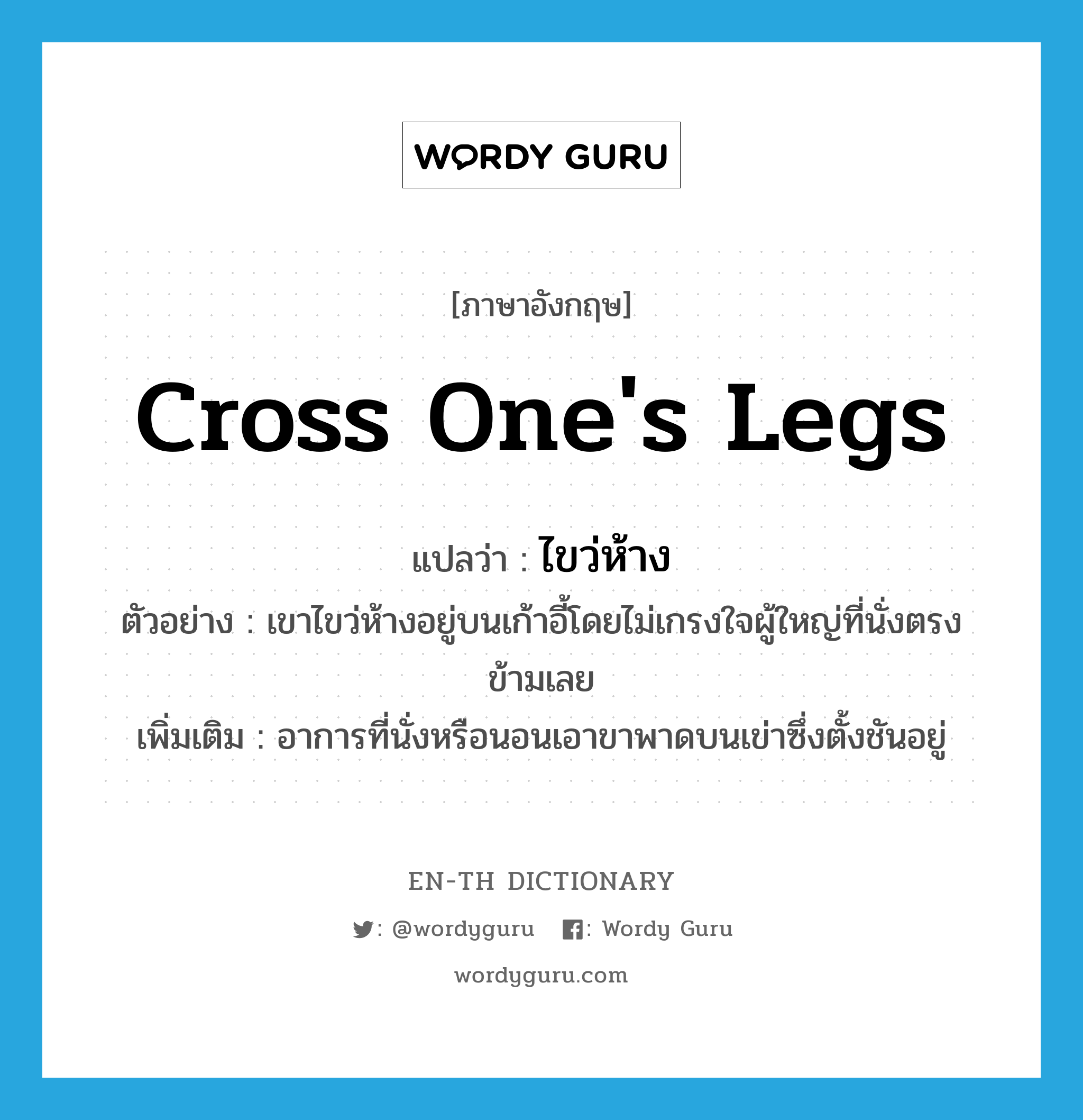 ไขว่ห้าง ภาษาอังกฤษ?, คำศัพท์ภาษาอังกฤษ ไขว่ห้าง แปลว่า cross one&#39;s legs ประเภท V ตัวอย่าง เขาไขว่ห้างอยู่บนเก้าอี้โดยไม่เกรงใจผู้ใหญ่ที่นั่งตรงข้ามเลย เพิ่มเติม อาการที่นั่งหรือนอนเอาขาพาดบนเข่าซึ่งตั้งชันอยู่ หมวด V