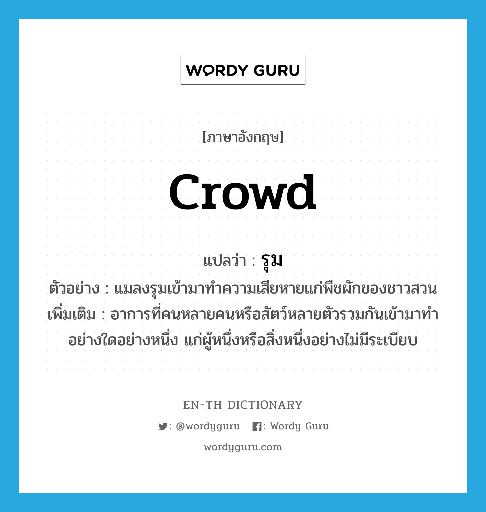 crowd แปลว่า?, คำศัพท์ภาษาอังกฤษ crowd แปลว่า รุม ประเภท V ตัวอย่าง แมลงรุมเข้ามาทำความเสียหายแก่พืชผักของชาวสวน เพิ่มเติม อาการที่คนหลายคนหรือสัตว์หลายตัวรวมกันเข้ามาทำอย่างใดอย่างหนึ่ง แก่ผู้หนึ่งหรือสิ่งหนึ่งอย่างไม่มีระเบียบ หมวด V