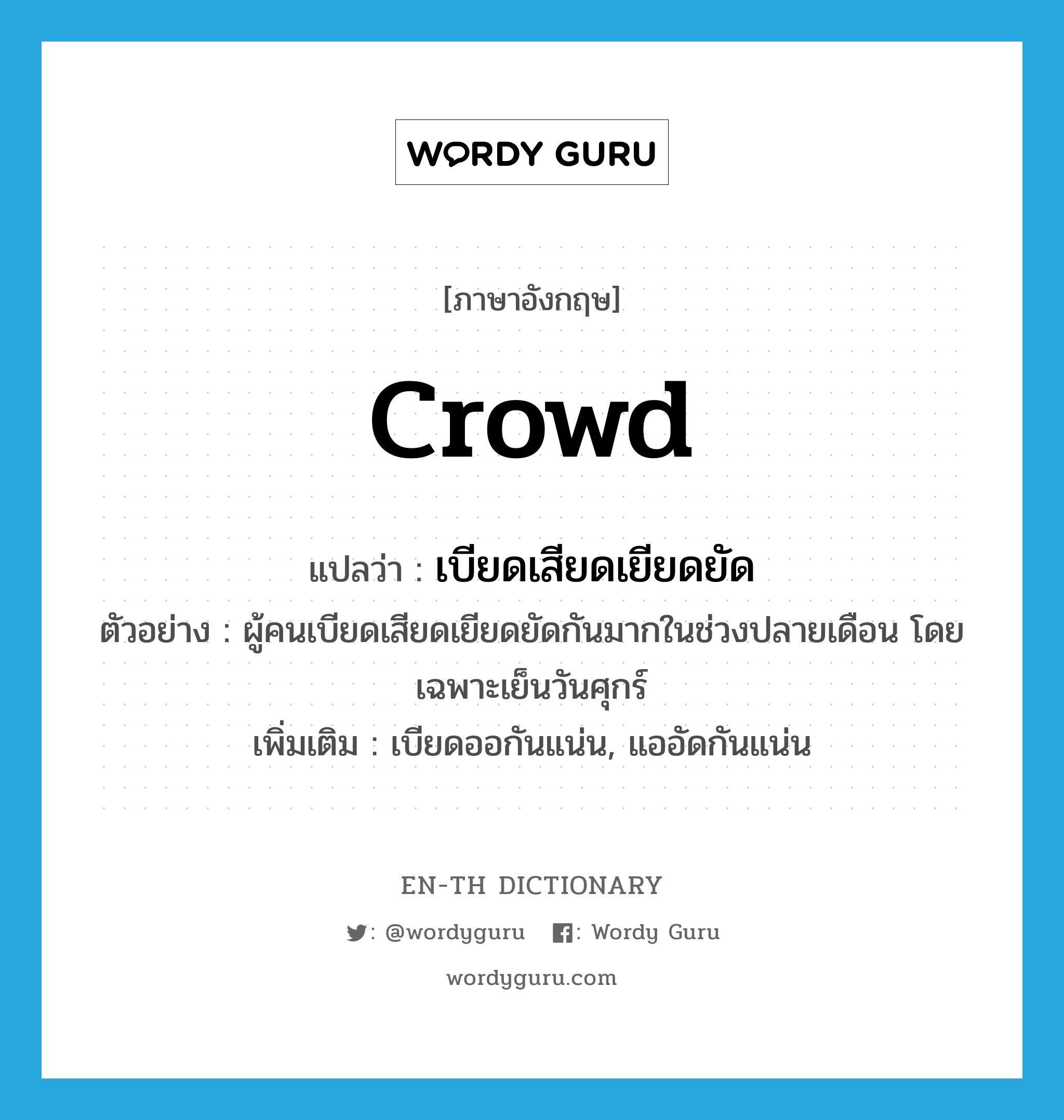 crowd แปลว่า?, คำศัพท์ภาษาอังกฤษ crowd แปลว่า เบียดเสียดเยียดยัด ประเภท V ตัวอย่าง ผู้คนเบียดเสียดเยียดยัดกันมากในช่วงปลายเดือน โดยเฉพาะเย็นวันศุกร์ เพิ่มเติม เบียดออกันแน่น, แออัดกันแน่น หมวด V