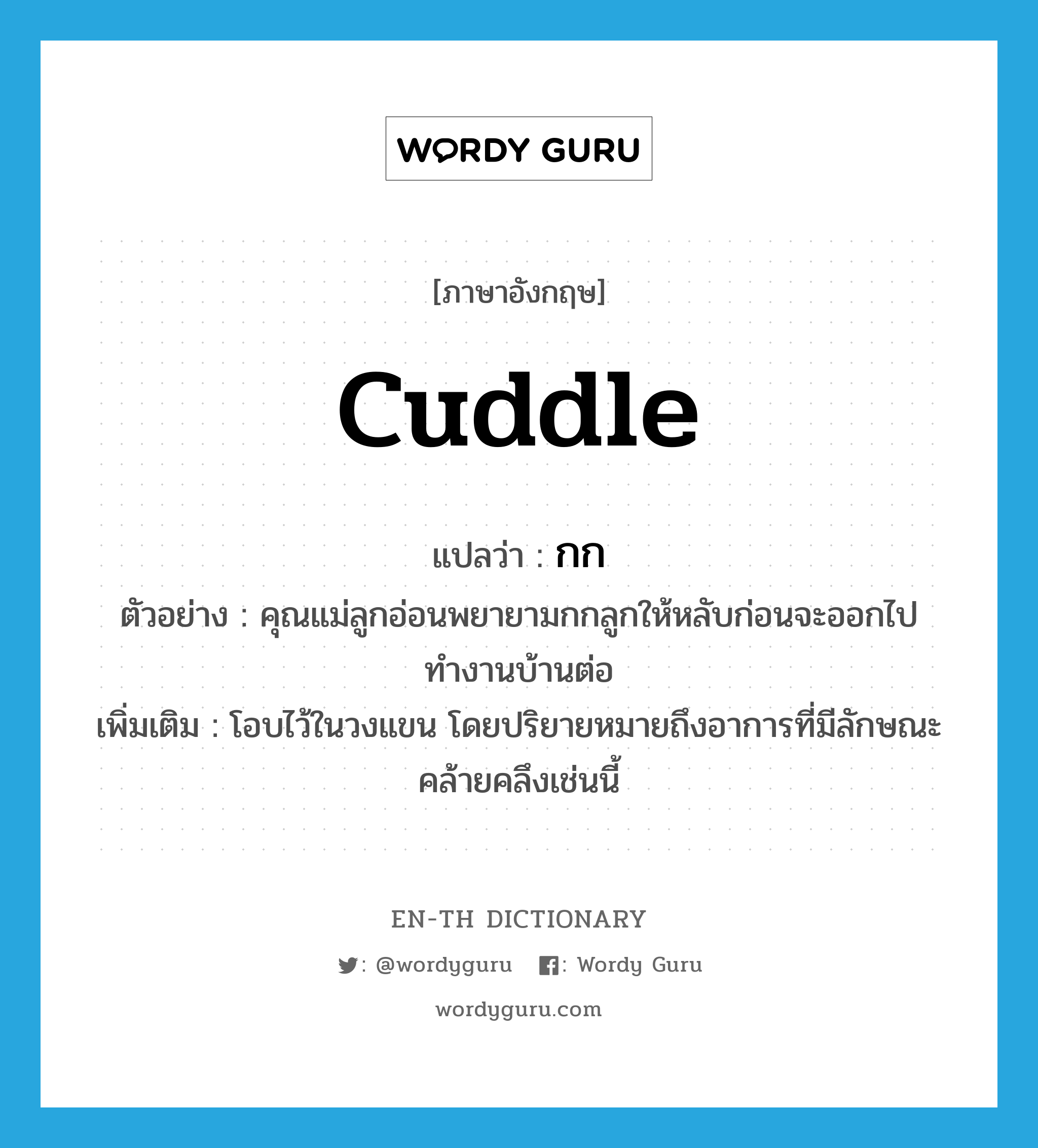 cuddle แปลว่า?, คำศัพท์ภาษาอังกฤษ cuddle แปลว่า กก ประเภท V ตัวอย่าง คุณแม่ลูกอ่อนพยายามกกลูกให้หลับก่อนจะออกไปทำงานบ้านต่อ เพิ่มเติม โอบไว้ในวงแขน โดยปริยายหมายถึงอาการที่มีลักษณะคล้ายคลึงเช่นนี้ หมวด V