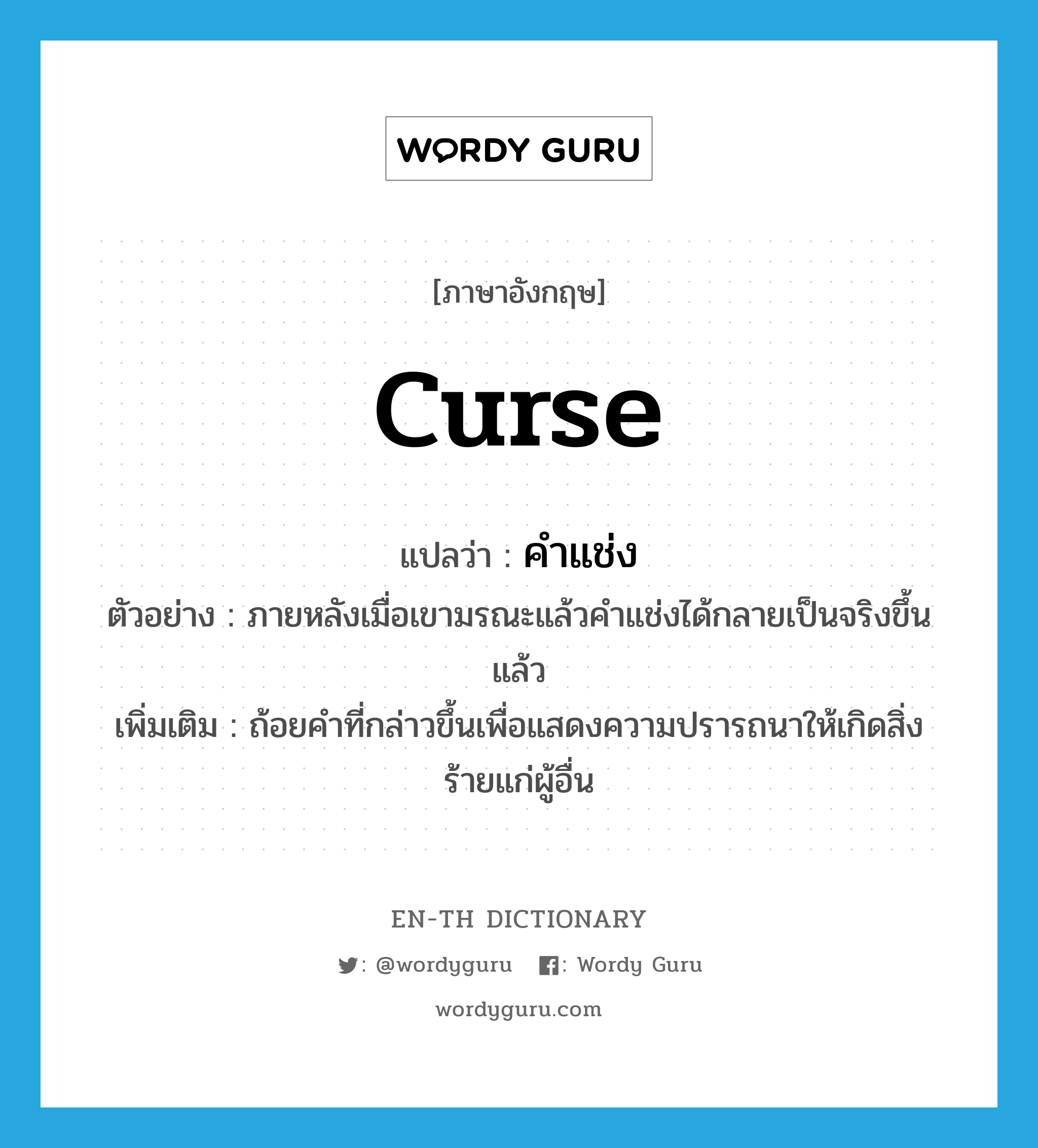 curse แปลว่า?, คำศัพท์ภาษาอังกฤษ curse แปลว่า คำแช่ง ประเภท N ตัวอย่าง ภายหลังเมื่อเขามรณะแล้วคำแช่งได้กลายเป็นจริงขึ้นแล้ว เพิ่มเติม ถ้อยคำที่กล่าวขึ้นเพื่อแสดงความปรารถนาให้เกิดสิ่งร้ายแก่ผู้อื่น หมวด N