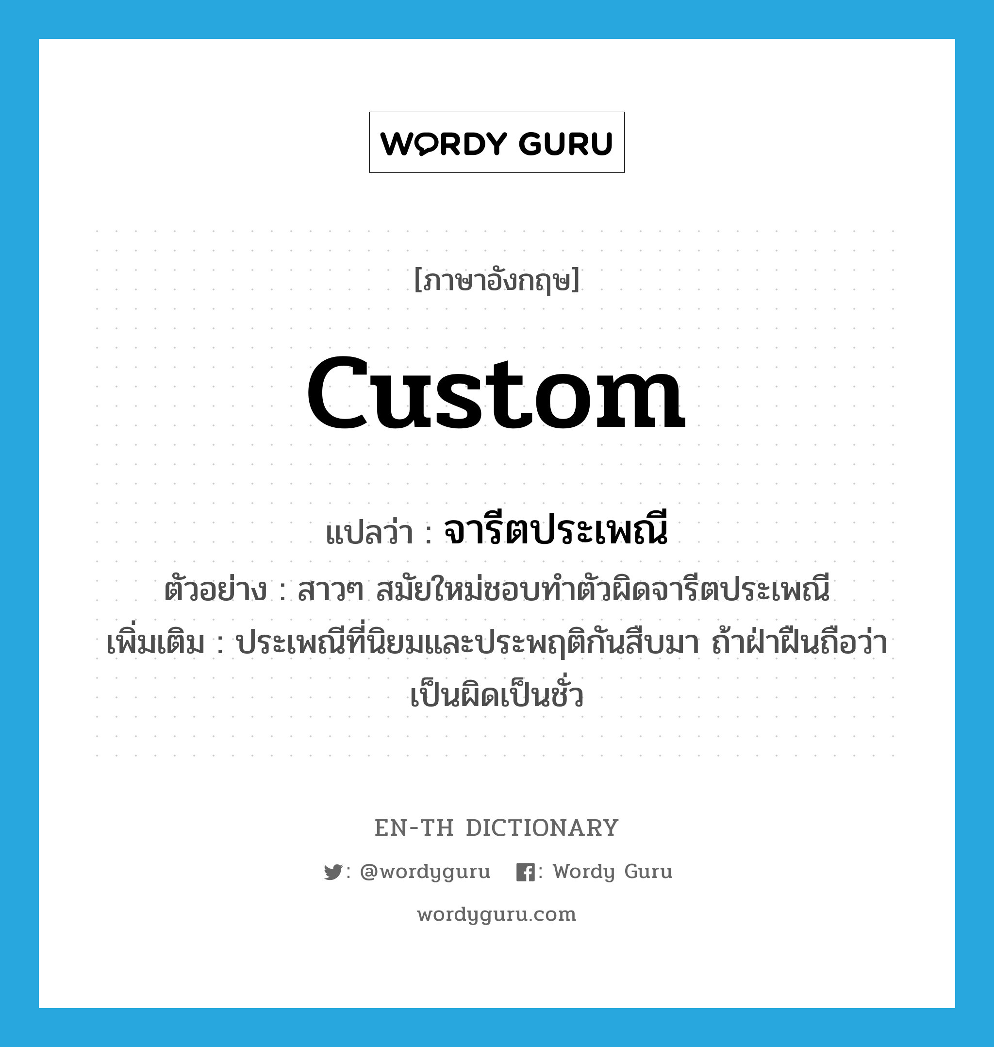 custom แปลว่า?, คำศัพท์ภาษาอังกฤษ custom แปลว่า จารีตประเพณี ประเภท N ตัวอย่าง สาวๆ สมัยใหม่ชอบทำตัวผิดจารีตประเพณี เพิ่มเติม ประเพณีที่นิยมและประพฤติกันสืบมา ถ้าฝ่าฝืนถือว่าเป็นผิดเป็นชั่ว หมวด N