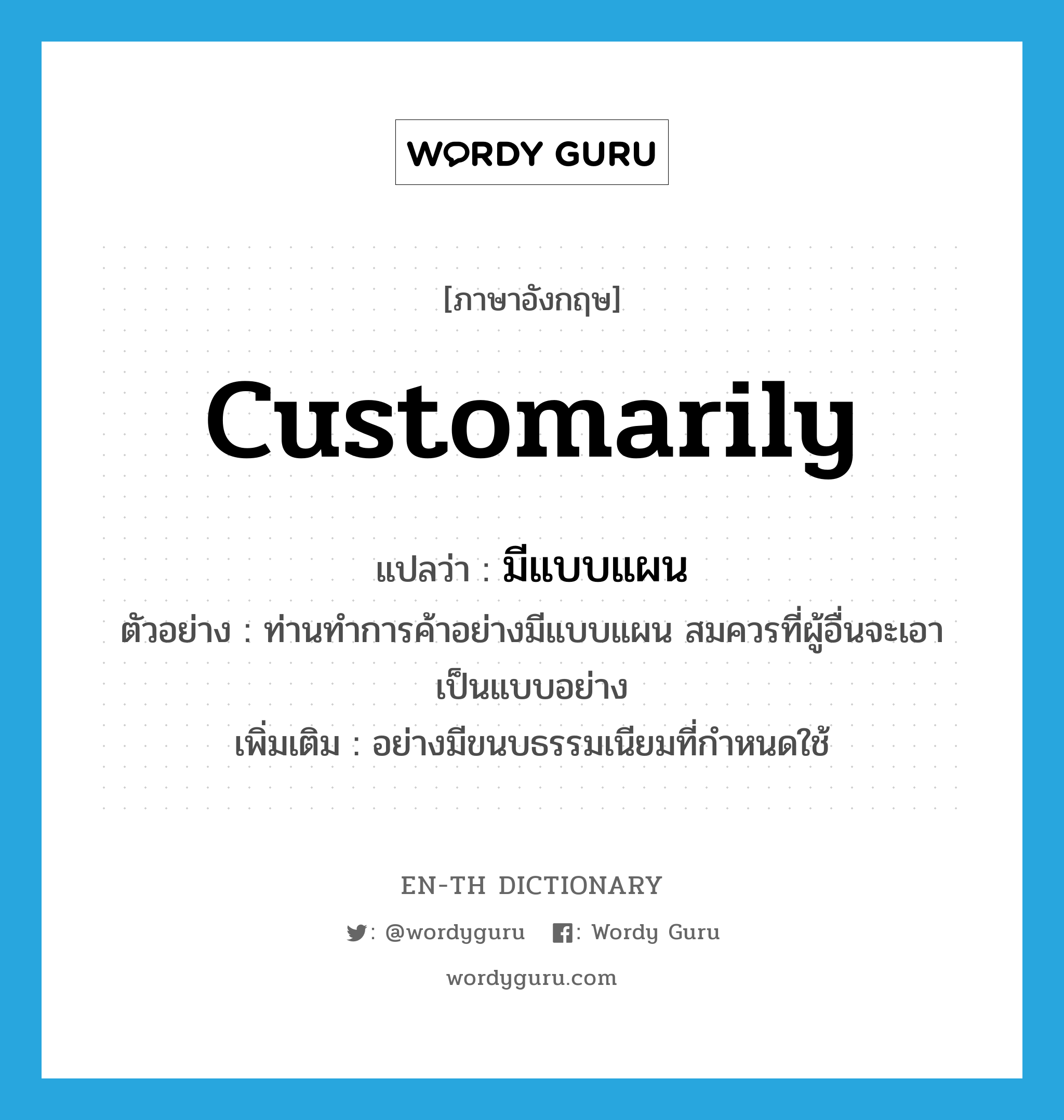 customarily แปลว่า?, คำศัพท์ภาษาอังกฤษ customarily แปลว่า มีแบบแผน ประเภท ADV ตัวอย่าง ท่านทำการค้าอย่างมีแบบแผน สมควรที่ผู้อื่นจะเอาเป็นแบบอย่าง เพิ่มเติม อย่างมีขนบธรรมเนียมที่กำหนดใช้ หมวด ADV