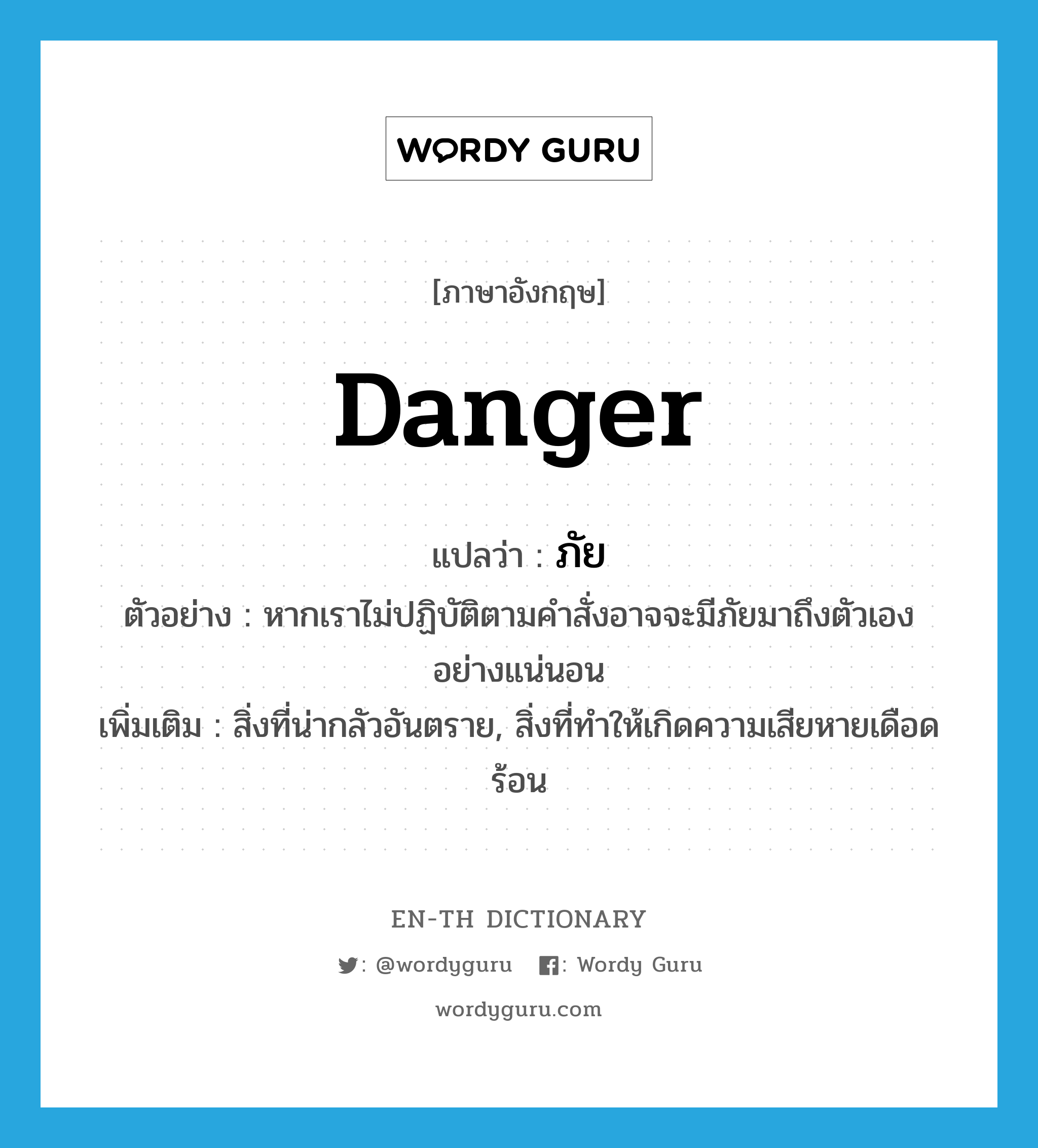 ภัย ภาษาอังกฤษ?, คำศัพท์ภาษาอังกฤษ ภัย แปลว่า danger ประเภท N ตัวอย่าง หากเราไม่ปฏิบัติตามคำสั่งอาจจะมีภัยมาถึงตัวเองอย่างแน่นอน เพิ่มเติม สิ่งที่น่ากลัวอันตราย, สิ่งที่ทำให้เกิดความเสียหายเดือดร้อน หมวด N