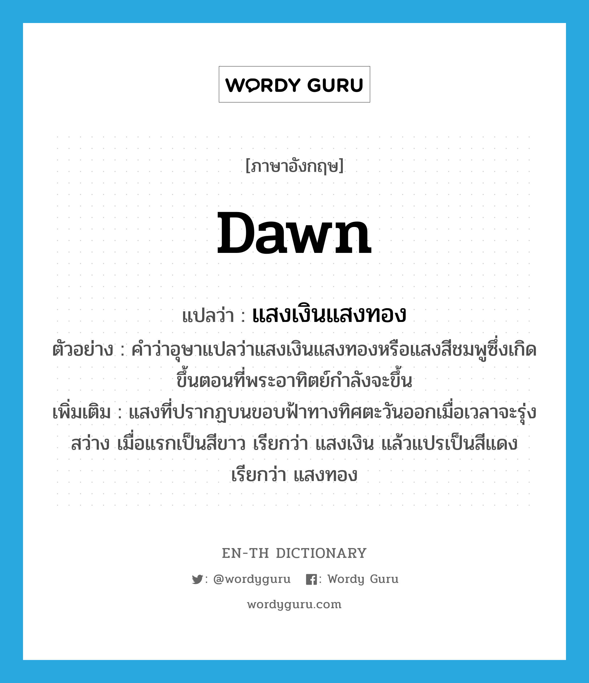 dawn แปลว่า?, คำศัพท์ภาษาอังกฤษ dawn แปลว่า แสงเงินแสงทอง ประเภท N ตัวอย่าง คำว่าอุษาแปลว่าแสงเงินแสงทองหรือแสงสีชมพูซึ่งเกิดขึ้นตอนที่พระอาทิตย์กำลังจะขึ้น เพิ่มเติม แสงที่ปรากฏบนขอบฟ้าทางทิศตะวันออกเมื่อเวลาจะรุ่งสว่าง เมื่อแรกเป็นสีขาว เรียกว่า แสงเงิน แล้วแปรเป็นสีแดง เรียกว่า แสงทอง หมวด N