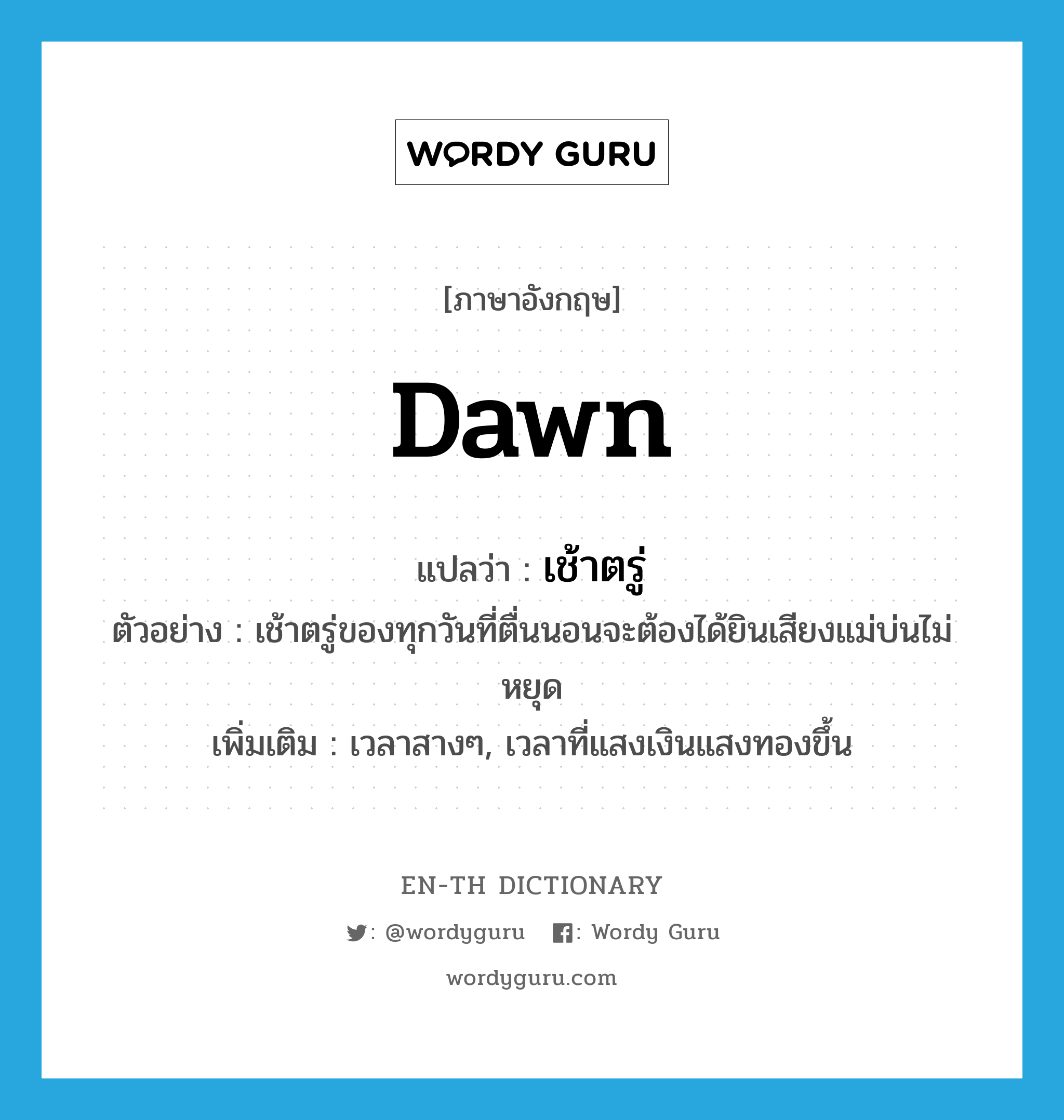 dawn แปลว่า?, คำศัพท์ภาษาอังกฤษ dawn แปลว่า เช้าตรู่ ประเภท N ตัวอย่าง เช้าตรู่ของทุกวันที่ตื่นนอนจะต้องได้ยินเสียงแม่บ่นไม่หยุด เพิ่มเติม เวลาสางๆ, เวลาที่แสงเงินแสงทองขึ้น หมวด N