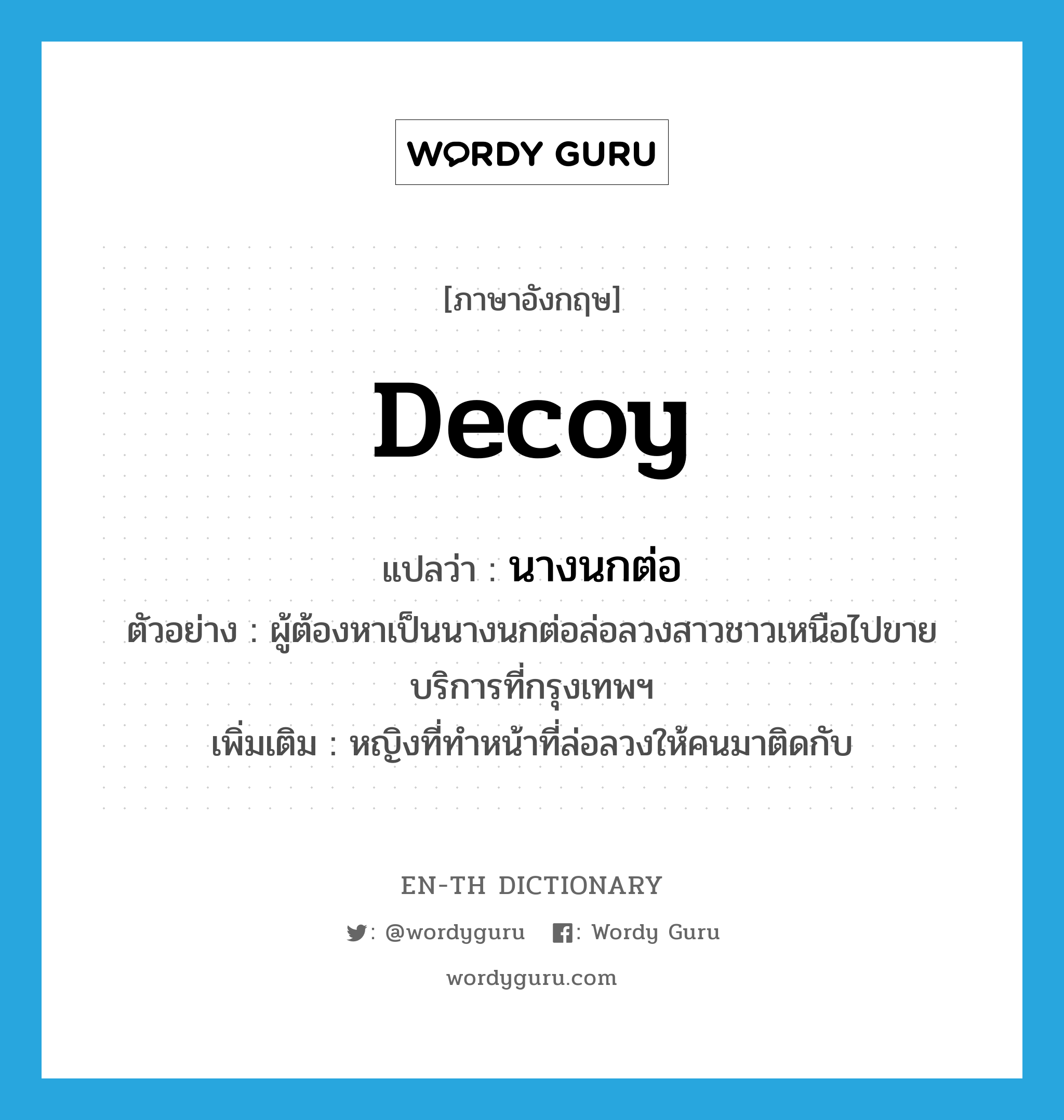 decoy แปลว่า?, คำศัพท์ภาษาอังกฤษ decoy แปลว่า นางนกต่อ ประเภท N ตัวอย่าง ผู้ต้องหาเป็นนางนกต่อล่อลวงสาวชาวเหนือไปขายบริการที่กรุงเทพฯ เพิ่มเติม หญิงที่ทำหน้าที่ล่อลวงให้คนมาติดกับ หมวด N