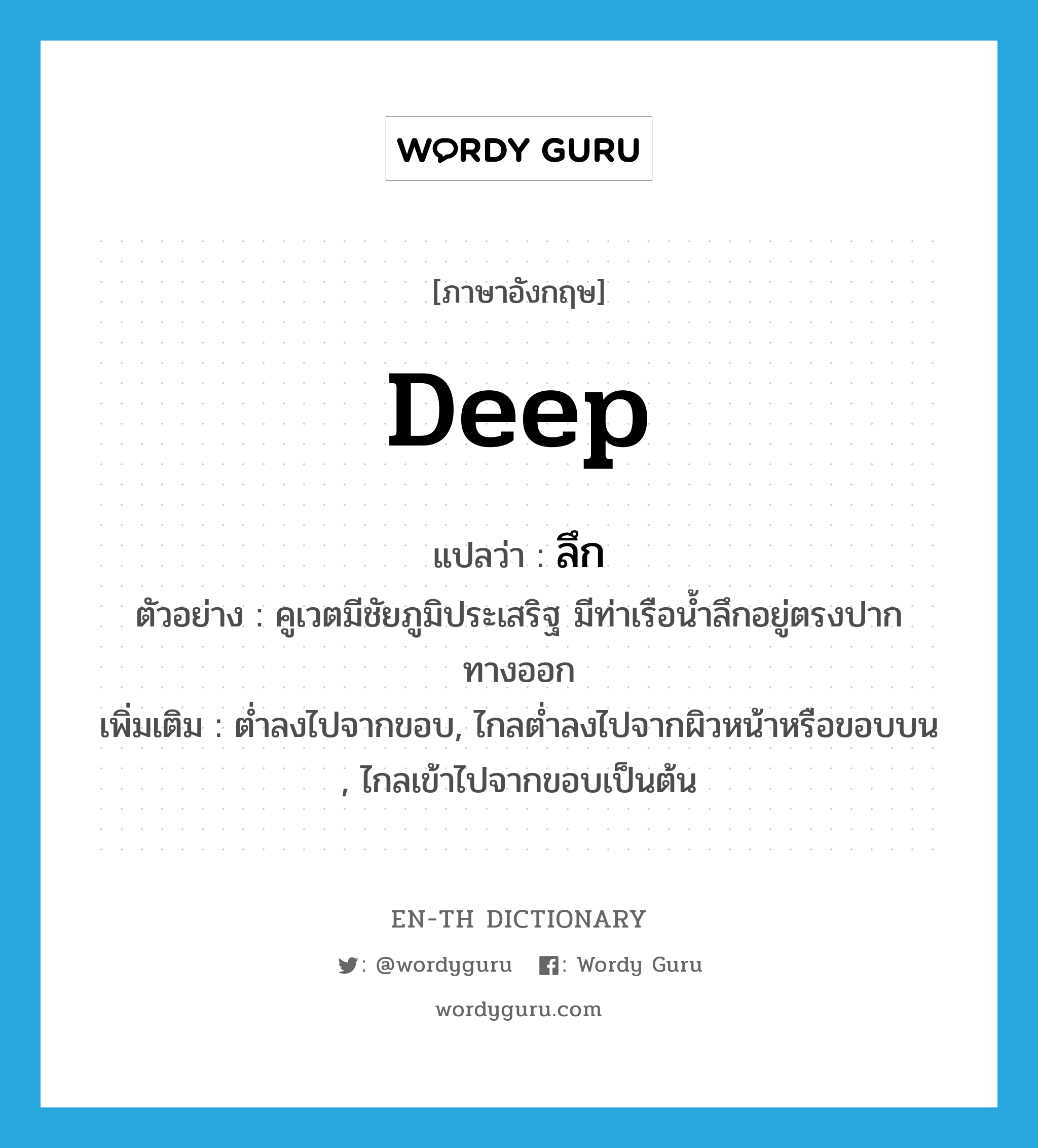 deep แปลว่า?, คำศัพท์ภาษาอังกฤษ deep แปลว่า ลึก ประเภท ADJ ตัวอย่าง คูเวตมีชัยภูมิประเสริฐ มีท่าเรือน้ำลึกอยู่ตรงปากทางออก เพิ่มเติม ต่ำลงไปจากขอบ, ไกลต่ำลงไปจากผิวหน้าหรือขอบบน , ไกลเข้าไปจากขอบเป็นต้น หมวด ADJ