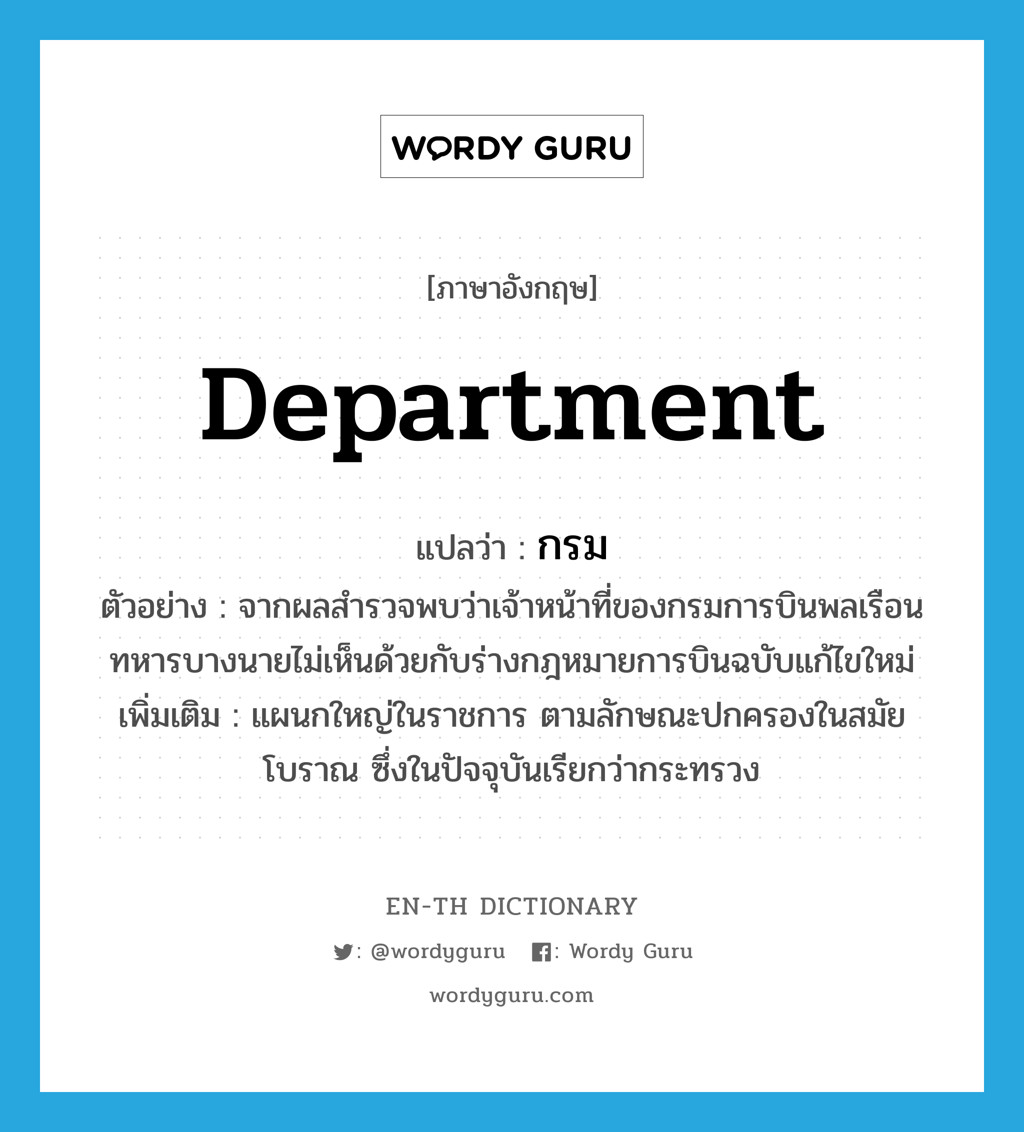 department แปลว่า?, คำศัพท์ภาษาอังกฤษ department แปลว่า กรม ประเภท N ตัวอย่าง จากผลสำรวจพบว่าเจ้าหน้าที่ของกรมการบินพลเรือนทหารบางนายไม่เห็นด้วยกับร่างกฎหมายการบินฉบับแก้ไขใหม่ เพิ่มเติม แผนกใหญ่ในราชการ ตามลักษณะปกครองในสมัยโบราณ ซึ่งในปัจจุบันเรียกว่ากระทรวง หมวด N