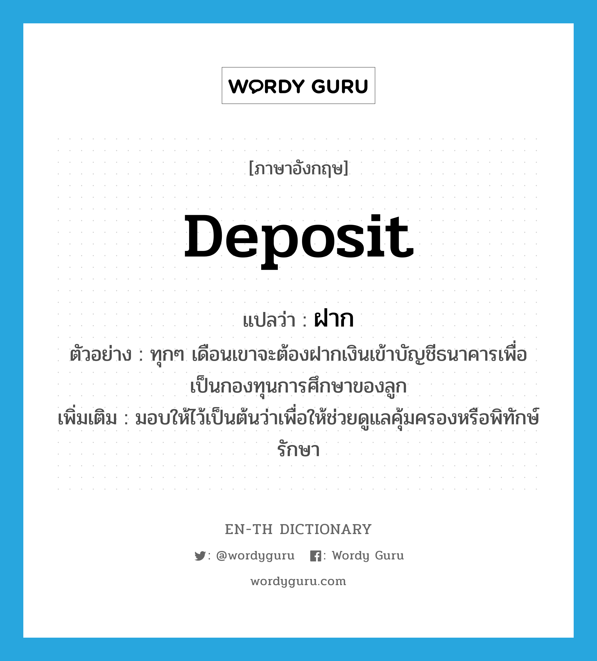 deposit แปลว่า?, คำศัพท์ภาษาอังกฤษ deposit แปลว่า ฝาก ประเภท V ตัวอย่าง ทุกๆ เดือนเขาจะต้องฝากเงินเข้าบัญชีธนาคารเพื่อเป็นกองทุนการศึกษาของลูก เพิ่มเติม มอบให้ไว้เป็นต้นว่าเพื่อให้ช่วยดูแลคุ้มครองหรือพิทักษ์รักษา หมวด V