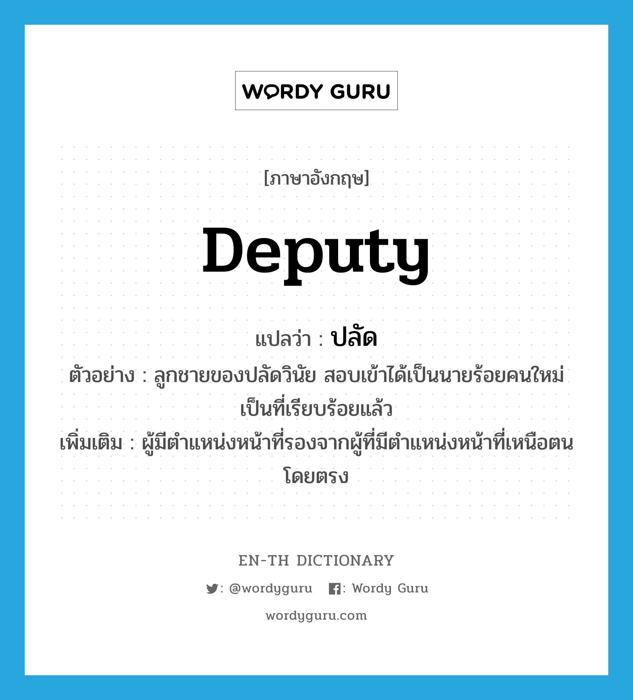 deputy แปลว่า?, คำศัพท์ภาษาอังกฤษ deputy แปลว่า ปลัด ประเภท N ตัวอย่าง ลูกชายของปลัดวินัย สอบเข้าได้เป็นนายร้อยคนใหม่เป็นที่เรียบร้อยแล้ว เพิ่มเติม ผู้มีตำแหน่งหน้าที่รองจากผู้ที่มีตำแหน่งหน้าที่เหนือตนโดยตรง หมวด N