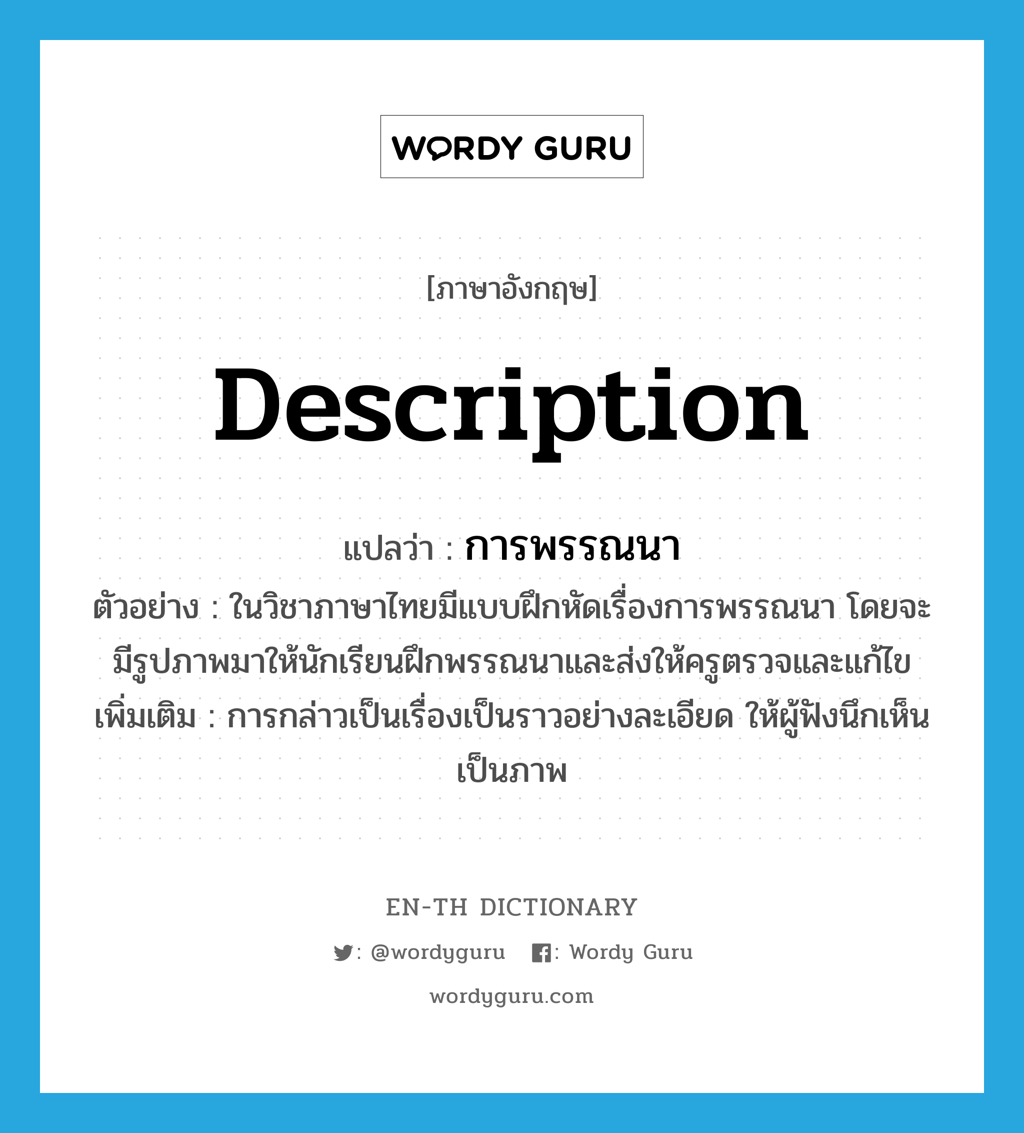 description แปลว่า?, คำศัพท์ภาษาอังกฤษ description แปลว่า การพรรณนา ประเภท N ตัวอย่าง ในวิชาภาษาไทยมีแบบฝึกหัดเรื่องการพรรณนา โดยจะมีรูปภาพมาให้นักเรียนฝึกพรรณนาและส่งให้ครูตรวจและแก้ไข เพิ่มเติม การกล่าวเป็นเรื่องเป็นราวอย่างละเอียด ให้ผู้ฟังนึกเห็นเป็นภาพ หมวด N