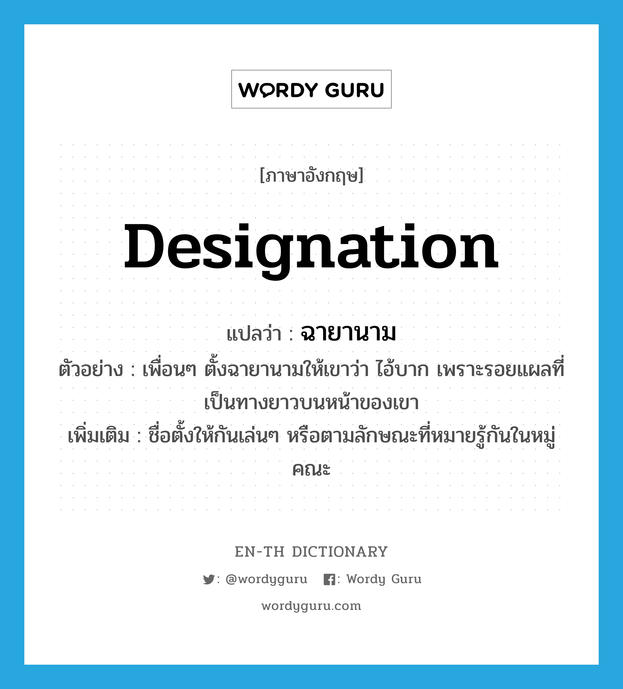 designation แปลว่า? คำศัพท์ในกลุ่มประเภท N, คำศัพท์ภาษาอังกฤษ designation แปลว่า ฉายานาม ประเภท N ตัวอย่าง เพื่อนๆ ตั้งฉายานามให้เขาว่า ไอ้บาก เพราะรอยแผลที่เป็นทางยาวบนหน้าของเขา เพิ่มเติม ชื่อตั้งให้กันเล่นๆ หรือตามลักษณะที่หมายรู้กันในหมู่คณะ หมวด N