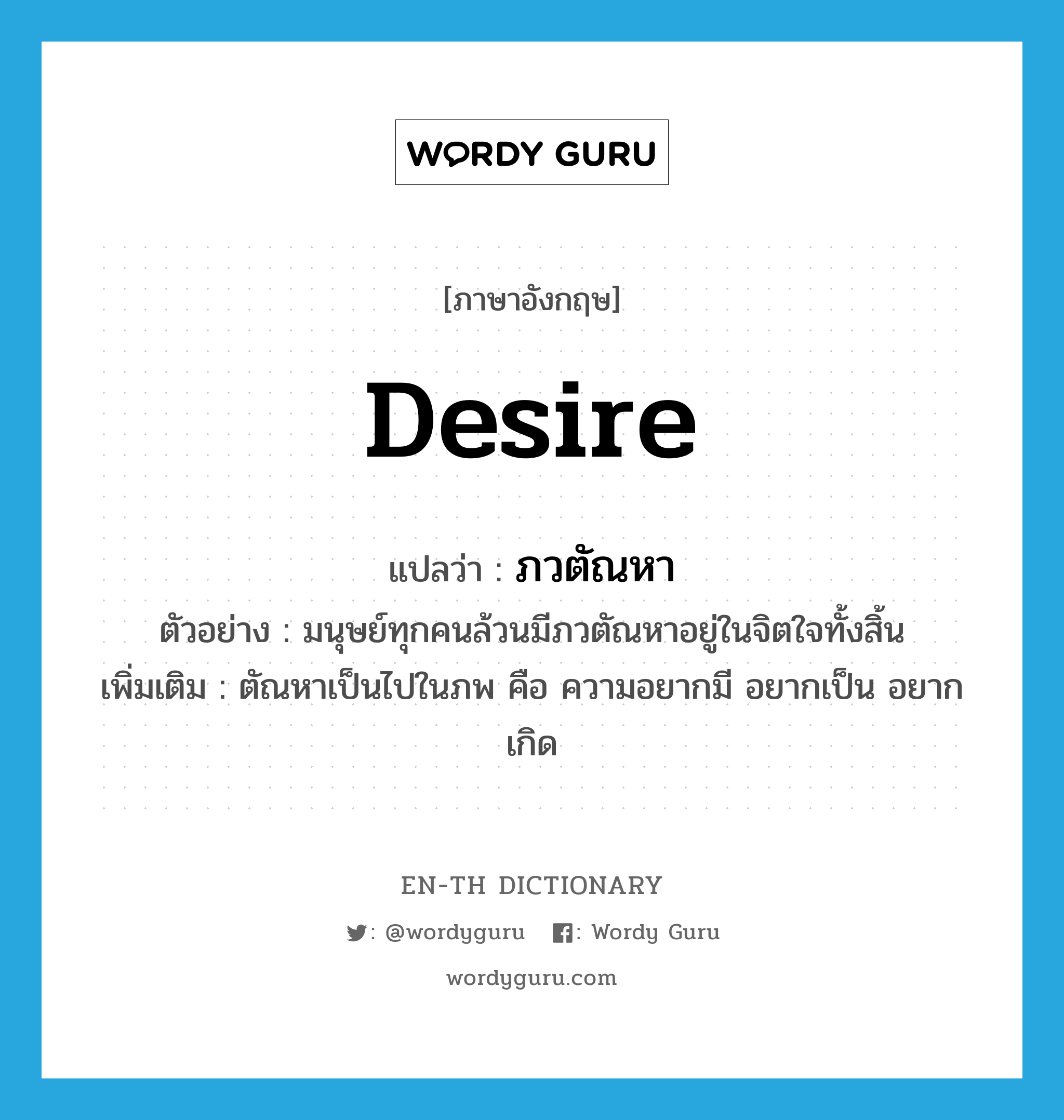 desire แปลว่า?, คำศัพท์ภาษาอังกฤษ desire แปลว่า ภวตัณหา ประเภท N ตัวอย่าง มนุษย์ทุกคนล้วนมีภวตัณหาอยู่ในจิตใจทั้งสิ้น เพิ่มเติม ตัณหาเป็นไปในภพ คือ ความอยากมี อยากเป็น อยากเกิด หมวด N