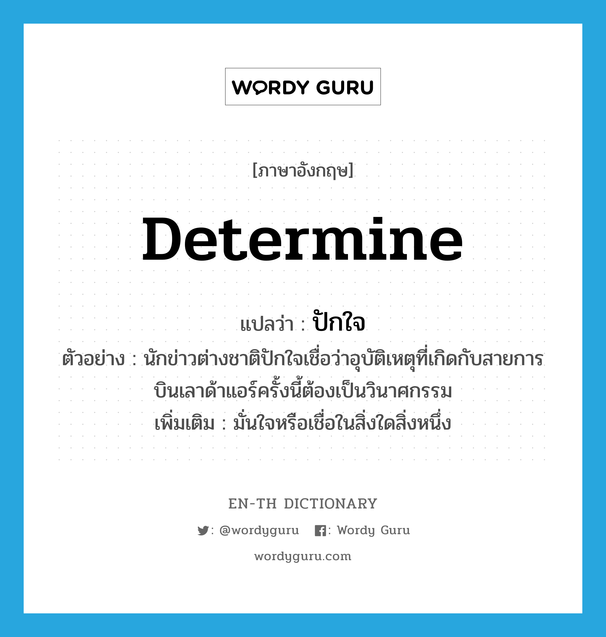 determine แปลว่า?, คำศัพท์ภาษาอังกฤษ determine แปลว่า ปักใจ ประเภท V ตัวอย่าง นักข่าวต่างชาติปักใจเชื่อว่าอุบัติเหตุที่เกิดกับสายการบินเลาด้าแอร์ครั้งนี้ต้องเป็นวินาศกรรม เพิ่มเติม มั่นใจหรือเชื่อในสิ่งใดสิ่งหนึ่ง หมวด V