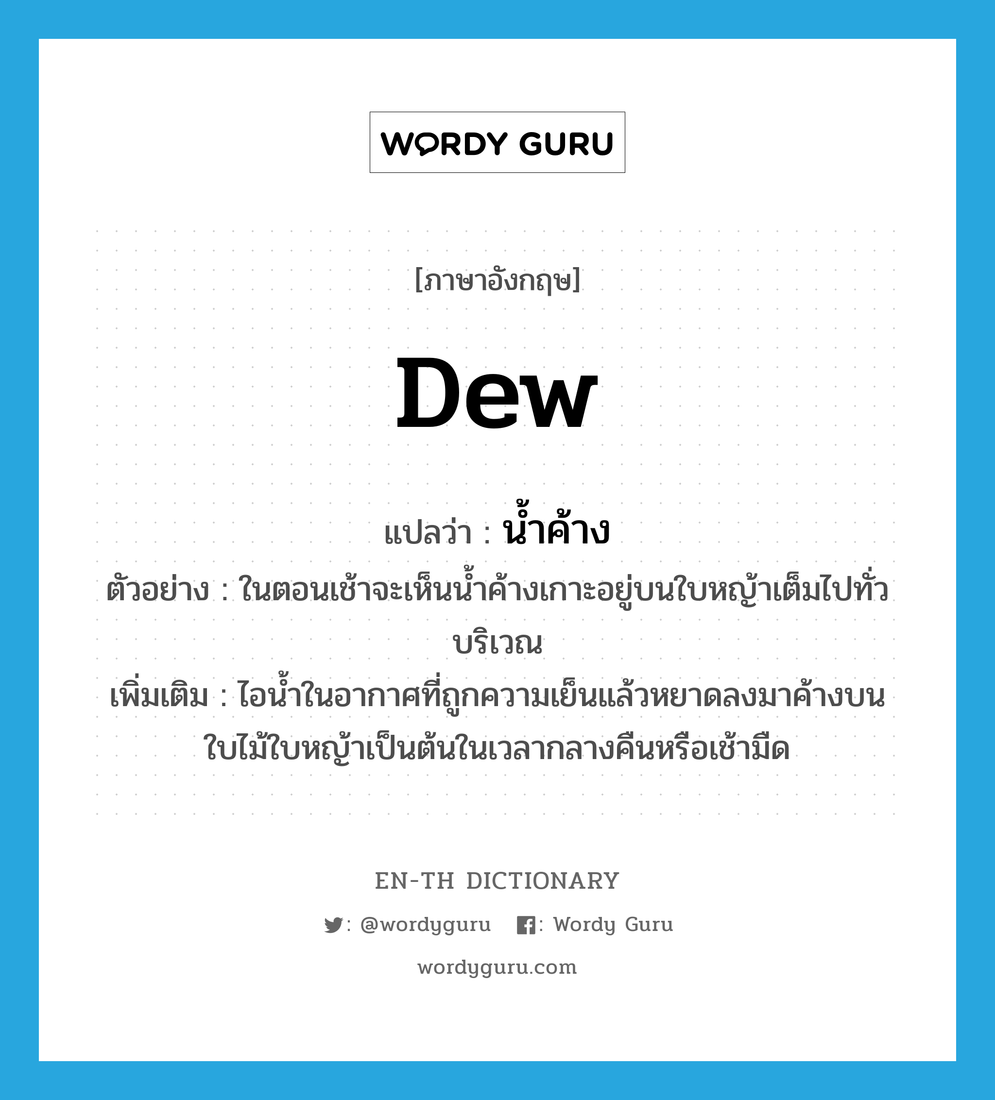 dew แปลว่า?, คำศัพท์ภาษาอังกฤษ dew แปลว่า น้ำค้าง ประเภท N ตัวอย่าง ในตอนเช้าจะเห็นน้ำค้างเกาะอยู่บนใบหญ้าเต็มไปทั่วบริเวณ เพิ่มเติม ไอน้ำในอากาศที่ถูกความเย็นแล้วหยาดลงมาค้างบนใบไม้ใบหญ้าเป็นต้นในเวลากลางคืนหรือเช้ามืด หมวด N