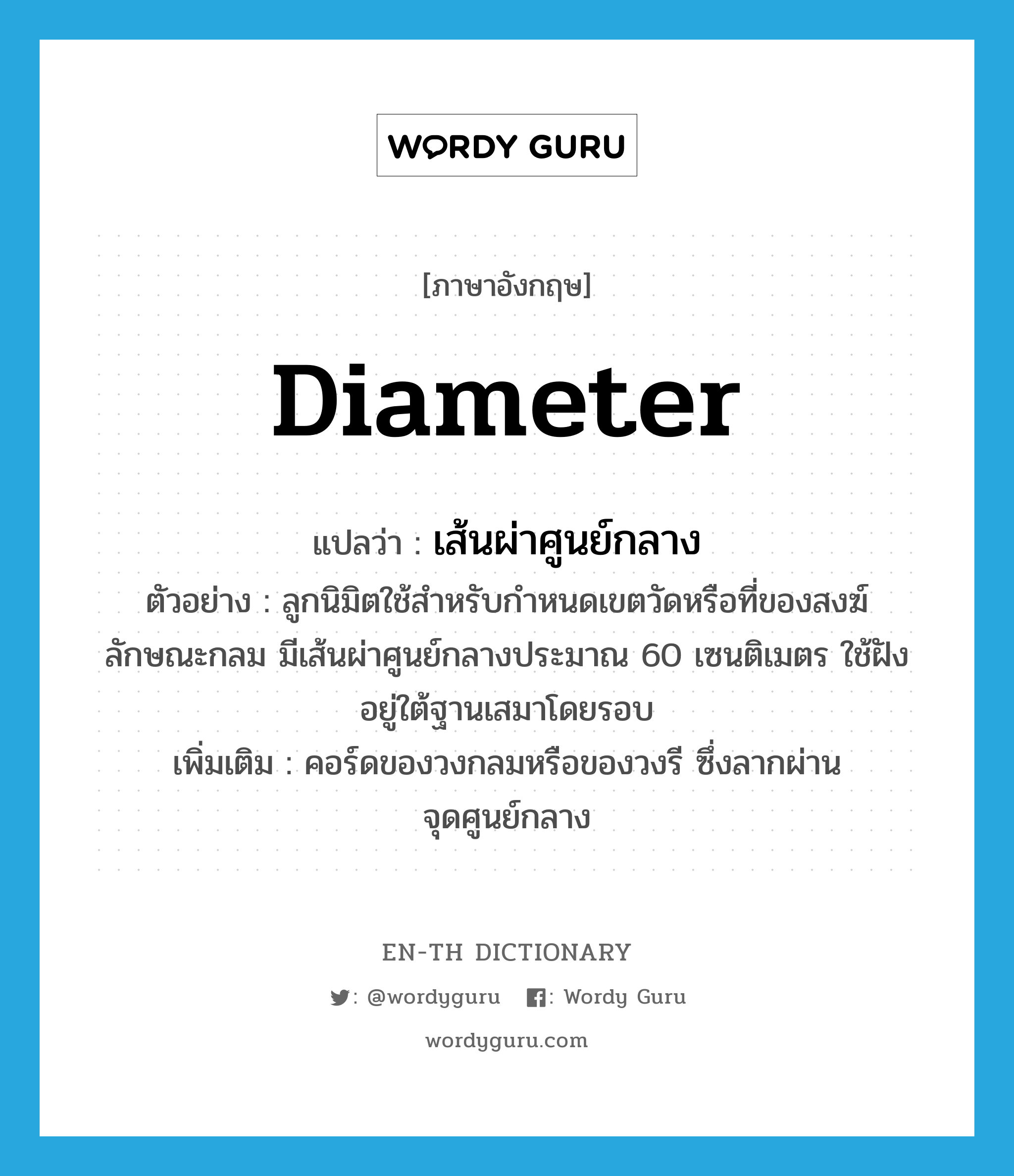 diameter แปลว่า?, คำศัพท์ภาษาอังกฤษ diameter แปลว่า เส้นผ่าศูนย์กลาง ประเภท N ตัวอย่าง ลูกนิมิตใช้สำหรับกำหนดเขตวัดหรือที่ของสงฆ์ ลักษณะกลม มีเส้นผ่าศูนย์กลางประมาณ 60 เซนติเมตร ใช้ฝังอยู่ใต้ฐานเสมาโดยรอบ เพิ่มเติม คอร์ดของวงกลมหรือของวงรี ซึ่งลากผ่านจุดศูนย์กลาง หมวด N