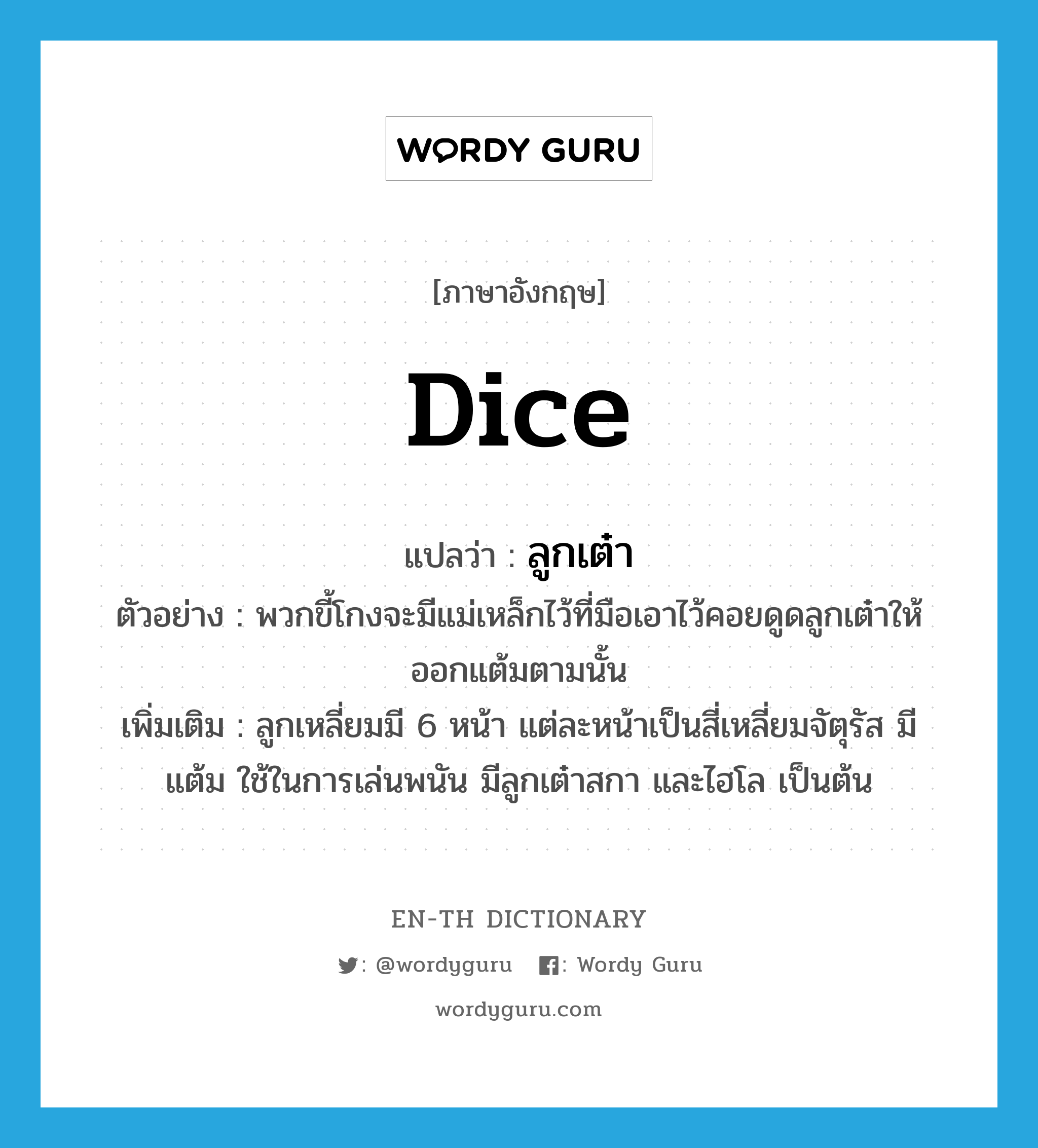 dice แปลว่า?, คำศัพท์ภาษาอังกฤษ dice แปลว่า ลูกเต๋า ประเภท N ตัวอย่าง พวกขี้โกงจะมีแม่เหล็กไว้ที่มือเอาไว้คอยดูดลูกเต๋าให้ออกแต้มตามนั้น เพิ่มเติม ลูกเหลี่ยมมี 6 หน้า แต่ละหน้าเป็นสี่เหลี่ยมจัตุรัส มีแต้ม ใช้ในการเล่นพนัน มีลูกเต๋าสกา และไฮโล เป็นต้น หมวด N