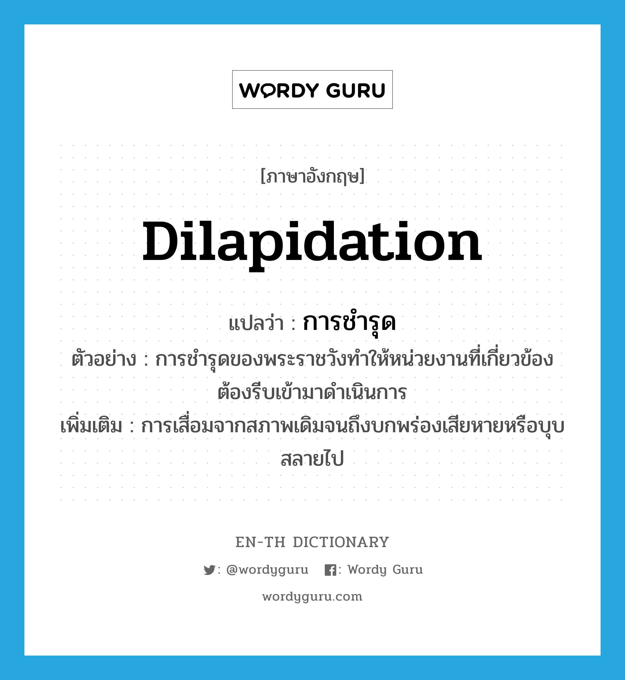 dilapidation แปลว่า?, คำศัพท์ภาษาอังกฤษ dilapidation แปลว่า การชำรุด ประเภท N ตัวอย่าง การชำรุดของพระราชวังทำให้หน่วยงานที่เกี่ยวข้องต้องรีบเข้ามาดำเนินการ เพิ่มเติม การเสื่อมจากสภาพเดิมจนถึงบกพร่องเสียหายหรือบุบสลายไป หมวด N