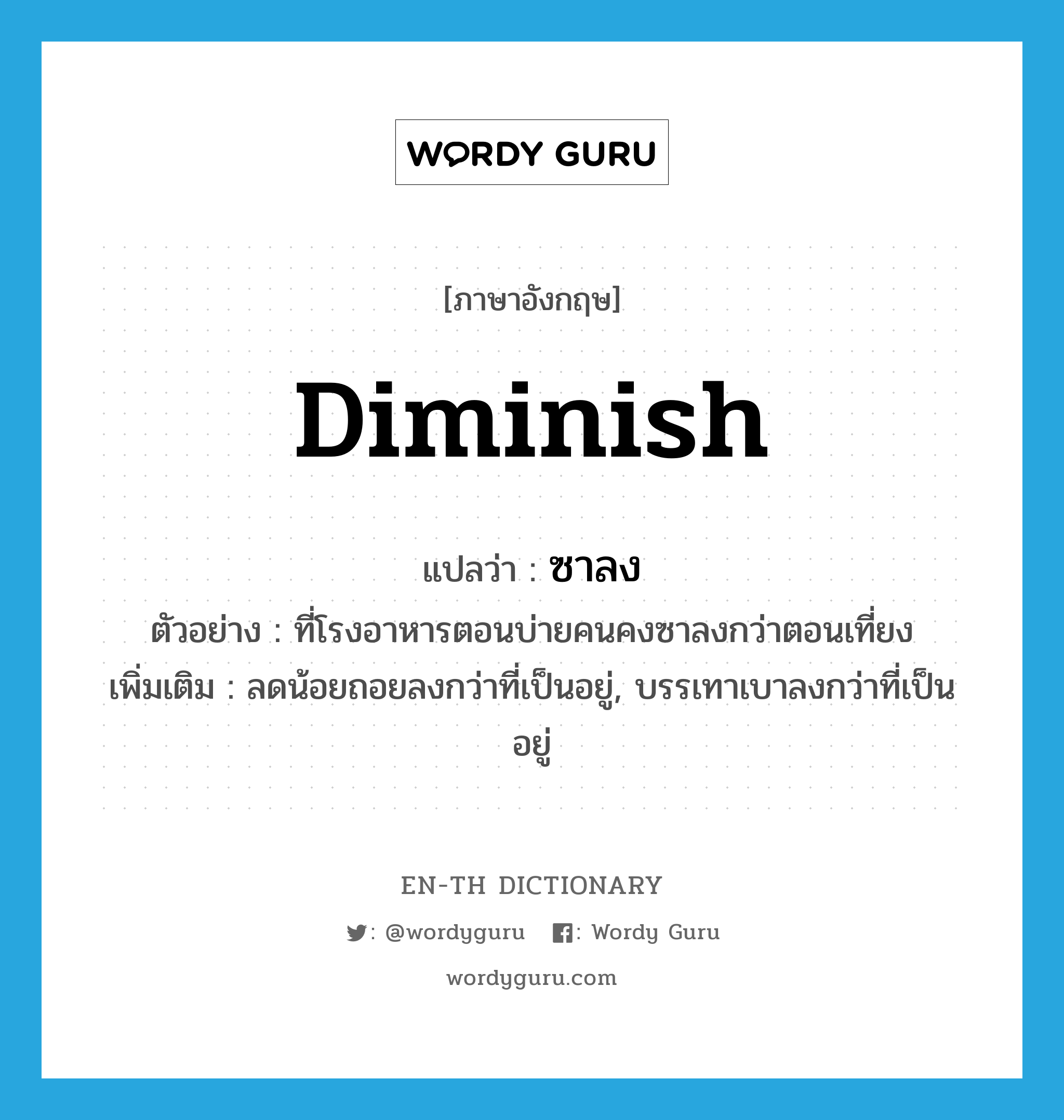 diminish แปลว่า?, คำศัพท์ภาษาอังกฤษ diminish แปลว่า ซาลง ประเภท V ตัวอย่าง ที่โรงอาหารตอนบ่ายคนคงซาลงกว่าตอนเที่ยง เพิ่มเติม ลดน้อยถอยลงกว่าที่เป็นอยู่, บรรเทาเบาลงกว่าที่เป็นอยู่ หมวด V