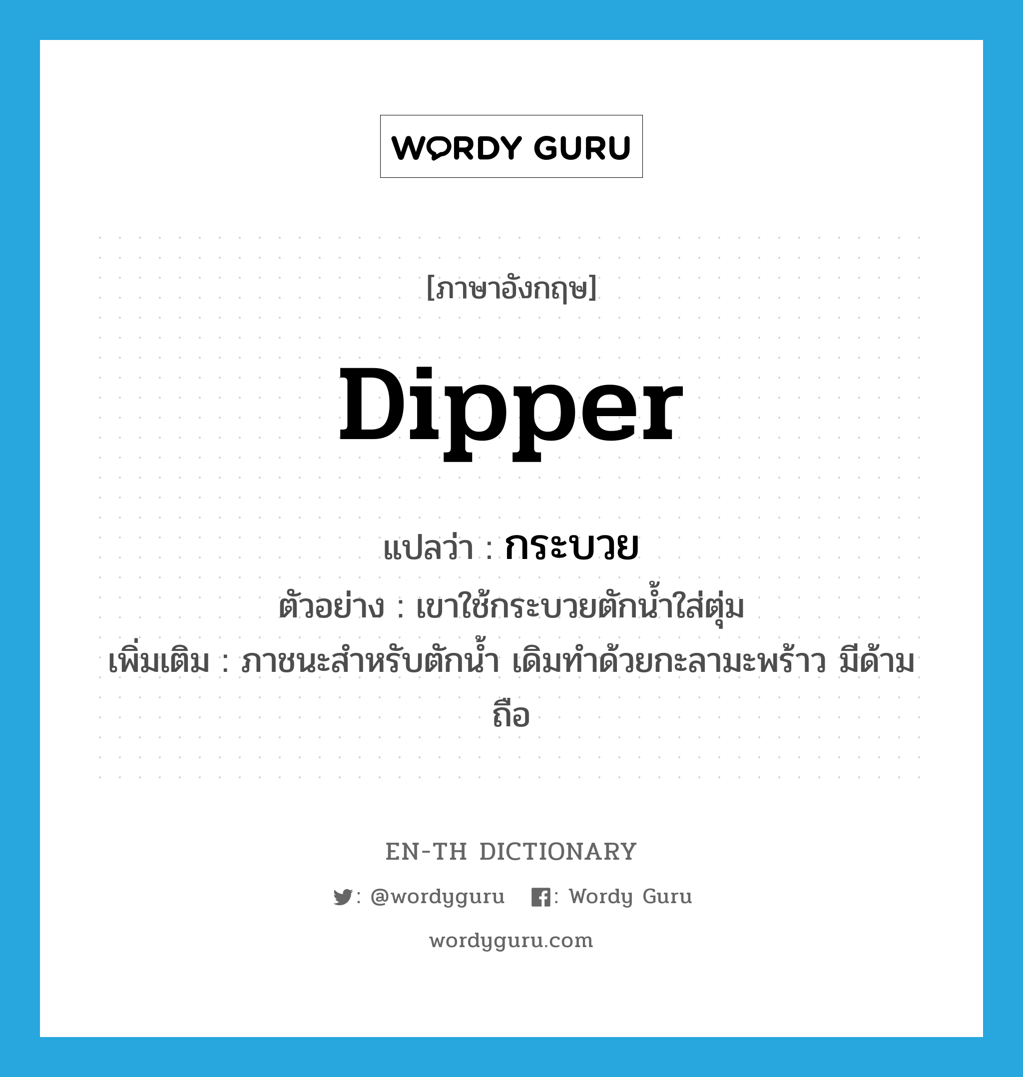 &#34;กระบวย&#34; (N), คำศัพท์ภาษาอังกฤษ กระบวย แปลว่า dipper ประเภท N ตัวอย่าง เขาใช้กระบวยตักน้ำใส่ตุ่ม เพิ่มเติม ภาชนะสำหรับตักน้ำ เดิมทำด้วยกะลามะพร้าว มีด้ามถือ หมวด N