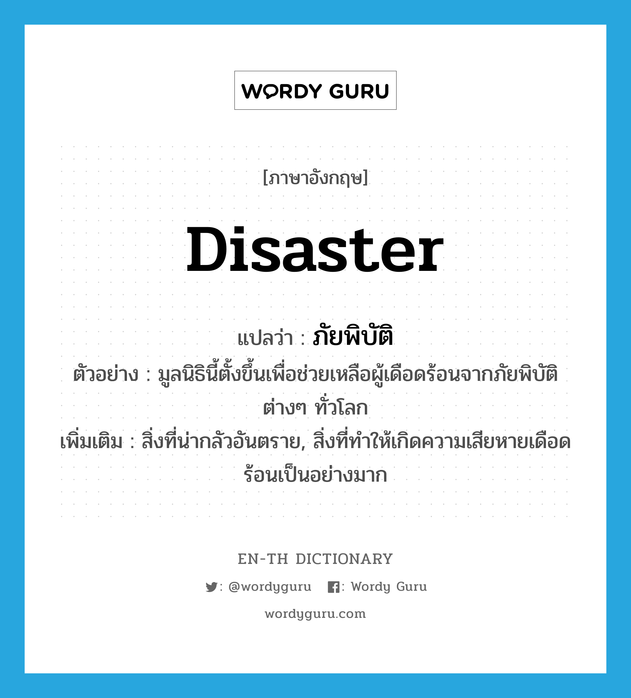 disaster แปลว่า?, คำศัพท์ภาษาอังกฤษ disaster แปลว่า ภัยพิบัติ ประเภท N ตัวอย่าง มูลนิธินี้ตั้งขึ้นเพื่อช่วยเหลือผู้เดือดร้อนจากภัยพิบัติต่างๆ ทั่วโลก เพิ่มเติม สิ่งที่น่ากลัวอันตราย, สิ่งที่ทำให้เกิดความเสียหายเดือดร้อนเป็นอย่างมาก หมวด N