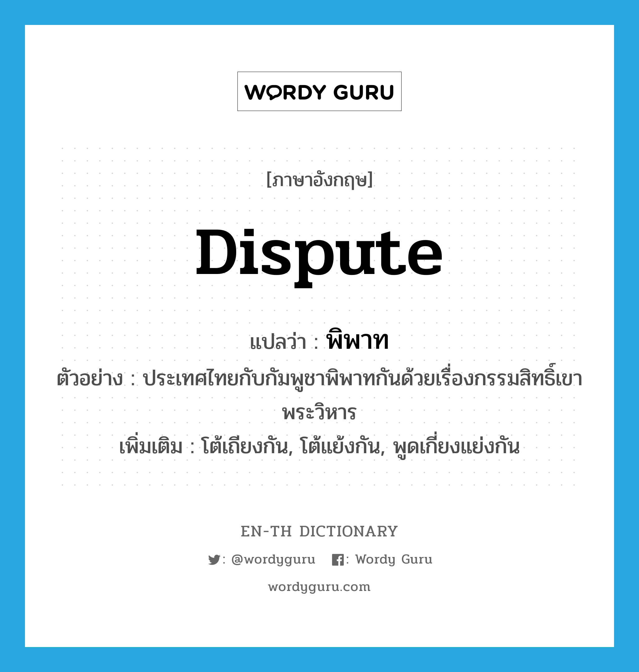 dispute แปลว่า?, คำศัพท์ภาษาอังกฤษ dispute แปลว่า พิพาท ประเภท V ตัวอย่าง ประเทศไทยกับกัมพูชาพิพาทกันด้วยเรื่องกรรมสิทธิ์เขาพระวิหาร เพิ่มเติม โต้เถียงกัน, โต้แย้งกัน, พูดเกี่ยงแย่งกัน หมวด V