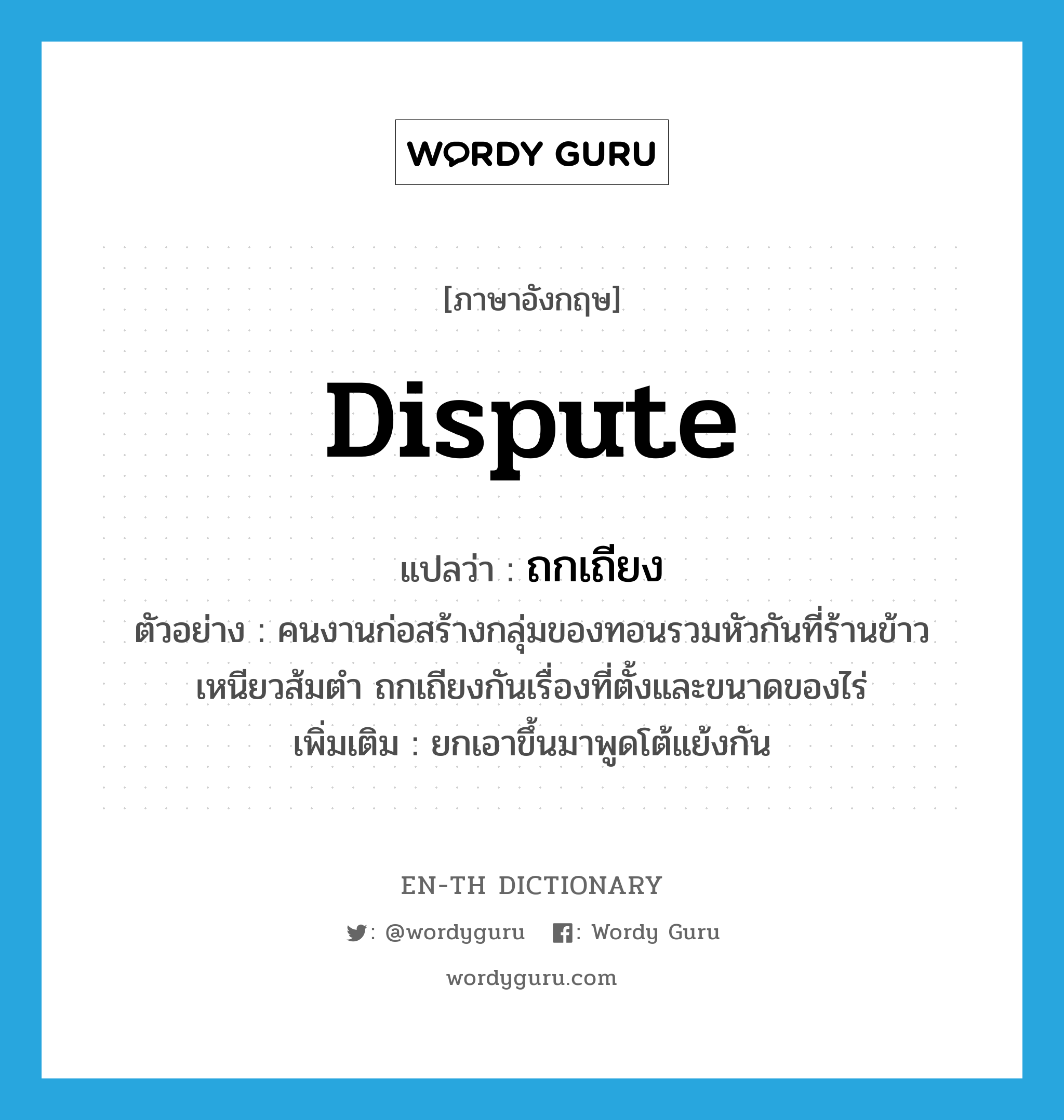 dispute แปลว่า?, คำศัพท์ภาษาอังกฤษ dispute แปลว่า ถกเถียง ประเภท V ตัวอย่าง คนงานก่อสร้างกลุ่มของทอนรวมหัวกันที่ร้านข้าวเหนียวส้มตำ ถกเถียงกันเรื่องที่ตั้งและขนาดของไร่ เพิ่มเติม ยกเอาขึ้นมาพูดโต้แย้งกัน หมวด V