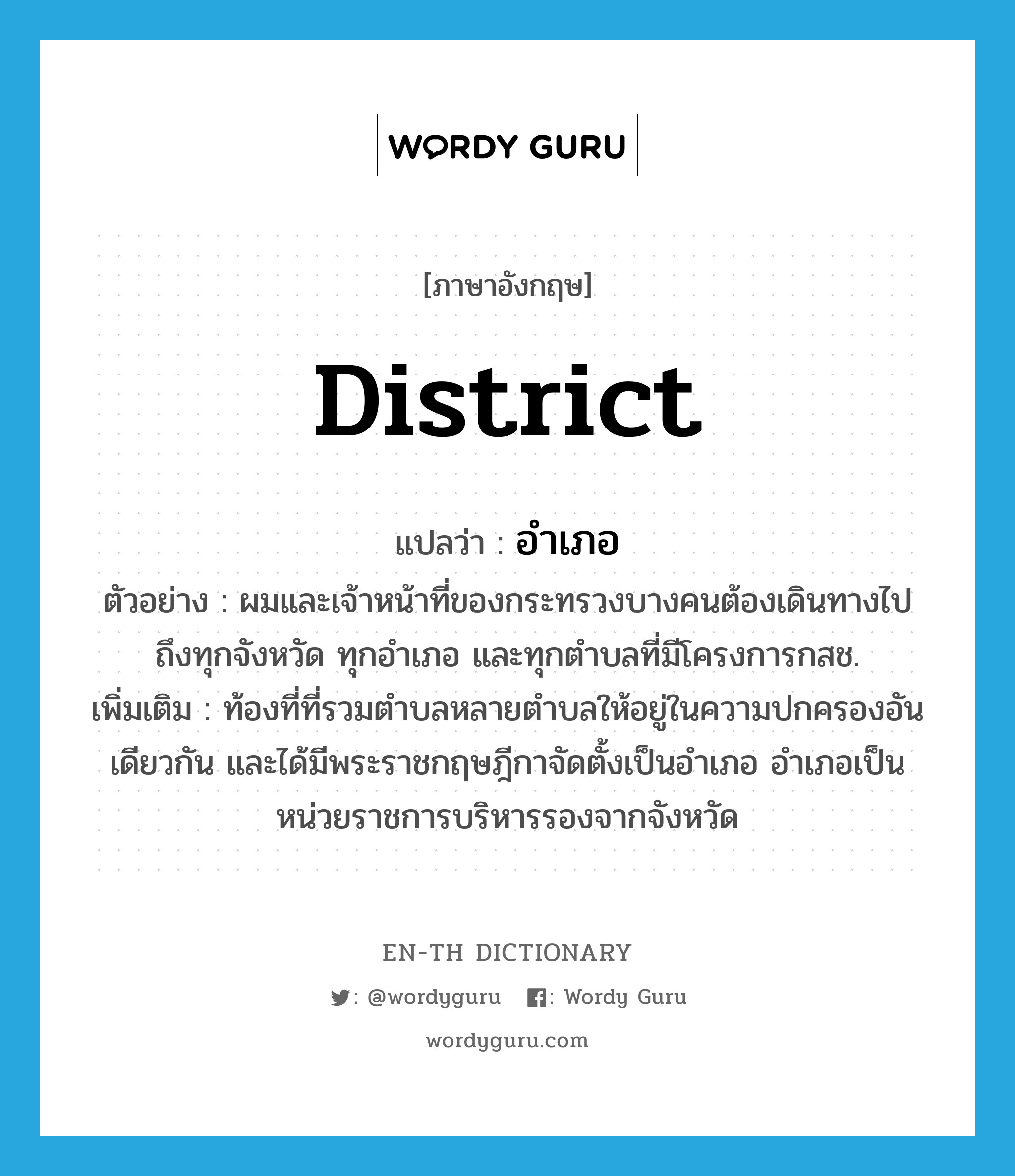 district แปลว่า?, คำศัพท์ภาษาอังกฤษ district แปลว่า อำเภอ ประเภท N ตัวอย่าง ผมและเจ้าหน้าที่ของกระทรวงบางคนต้องเดินทางไปถึงทุกจังหวัด ทุกอำเภอ และทุกตำบลที่มีโครงการกสช. เพิ่มเติม ท้องที่ที่รวมตำบลหลายตำบลให้อยู่ในความปกครองอันเดียวกัน และได้มีพระราชกฤษฎีกาจัดตั้งเป็นอำเภอ อำเภอเป็นหน่วยราชการบริหารรองจากจังหวัด หมวด N