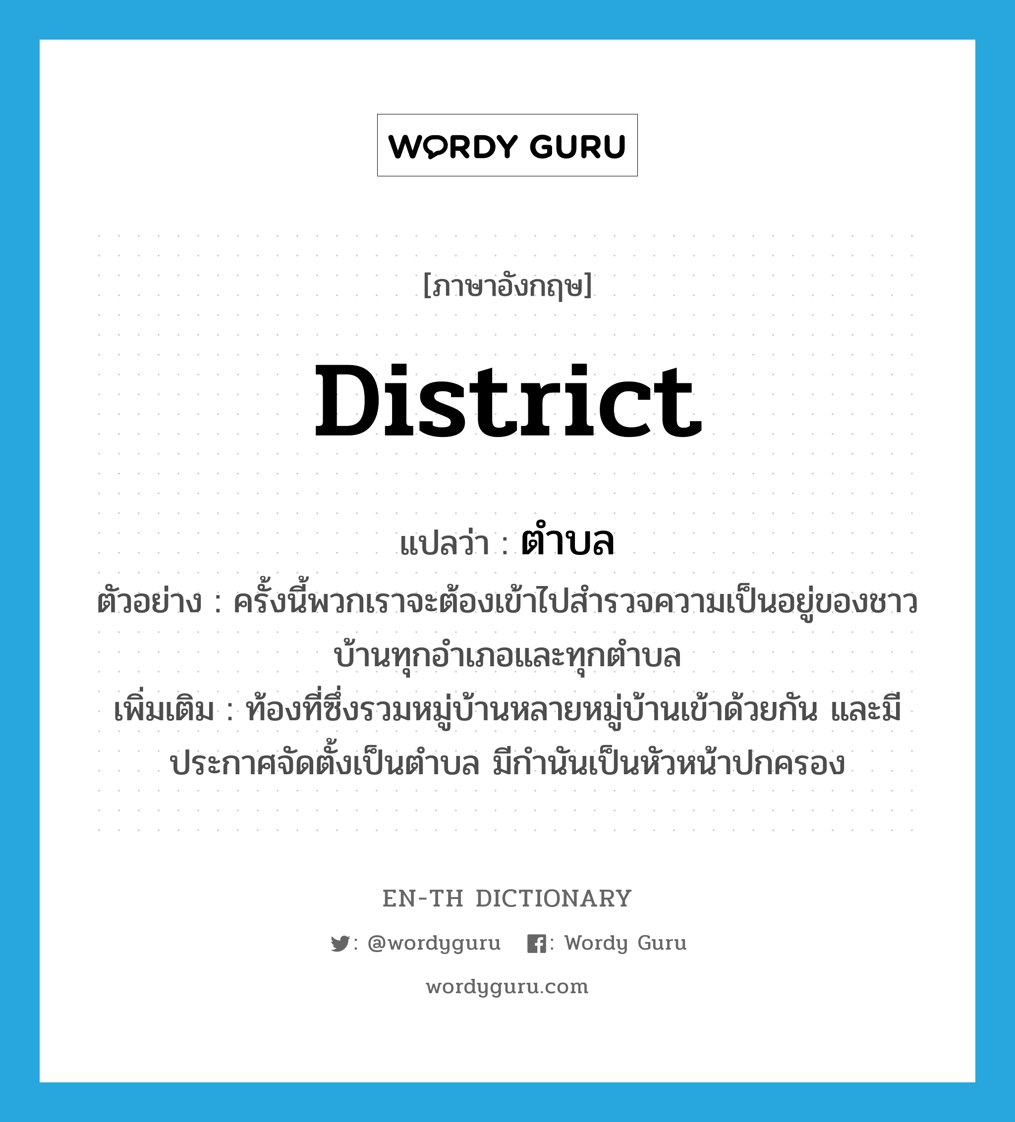 district แปลว่า?, คำศัพท์ภาษาอังกฤษ district แปลว่า ตำบล ประเภท N ตัวอย่าง ครั้งนี้พวกเราจะต้องเข้าไปสำรวจความเป็นอยู่ของชาวบ้านทุกอำเภอและทุกตำบล เพิ่มเติม ท้องที่ซึ่งรวมหมู่บ้านหลายหมู่บ้านเข้าด้วยกัน และมีประกาศจัดตั้งเป็นตำบล มีกำนันเป็นหัวหน้าปกครอง หมวด N