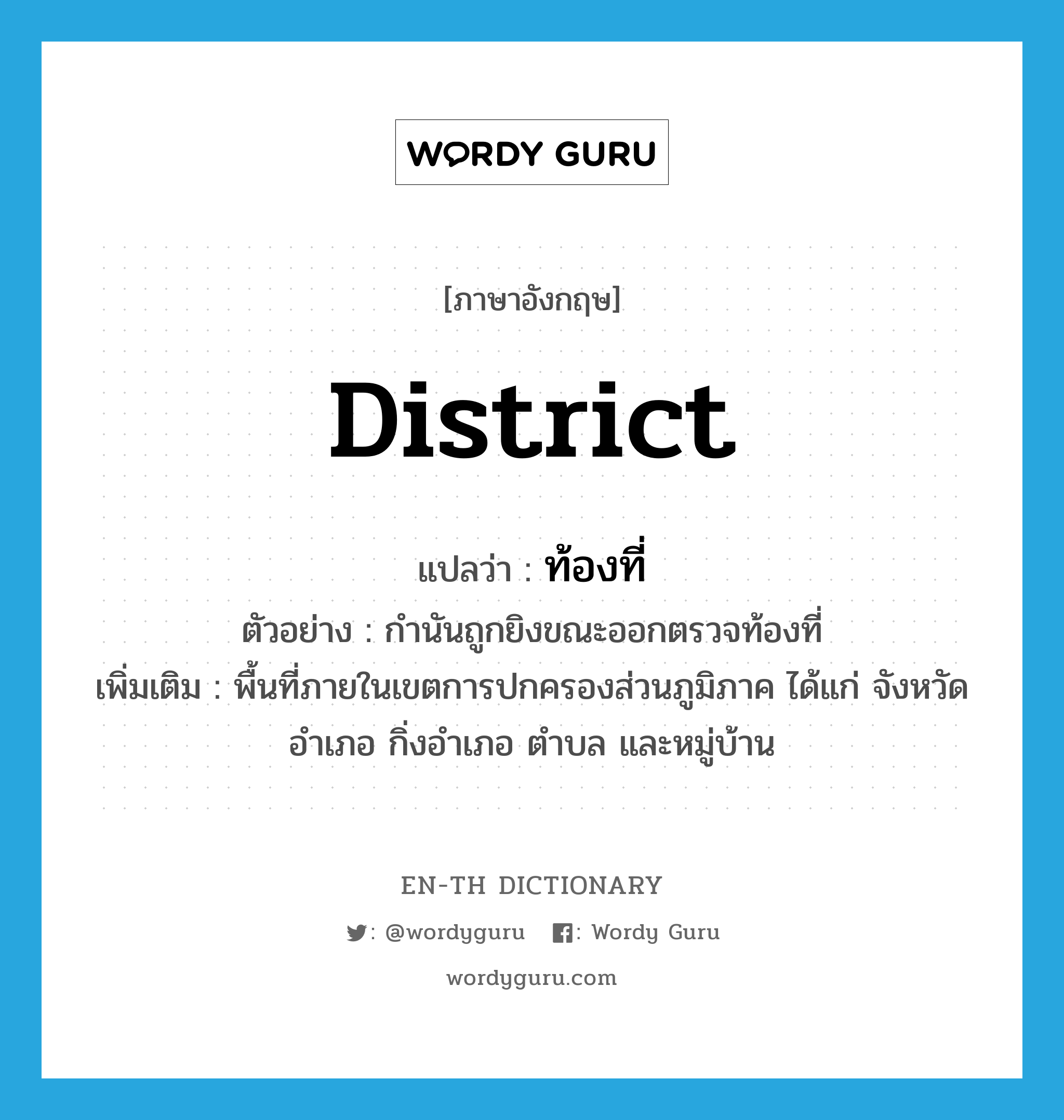 district แปลว่า?, คำศัพท์ภาษาอังกฤษ district แปลว่า ท้องที่ ประเภท N ตัวอย่าง กำนันถูกยิงขณะออกตรวจท้องที่ เพิ่มเติม พื้นที่ภายในเขตการปกครองส่วนภูมิภาค ได้แก่ จังหวัด อำเภอ กิ่งอำเภอ ตำบล และหมู่บ้าน หมวด N