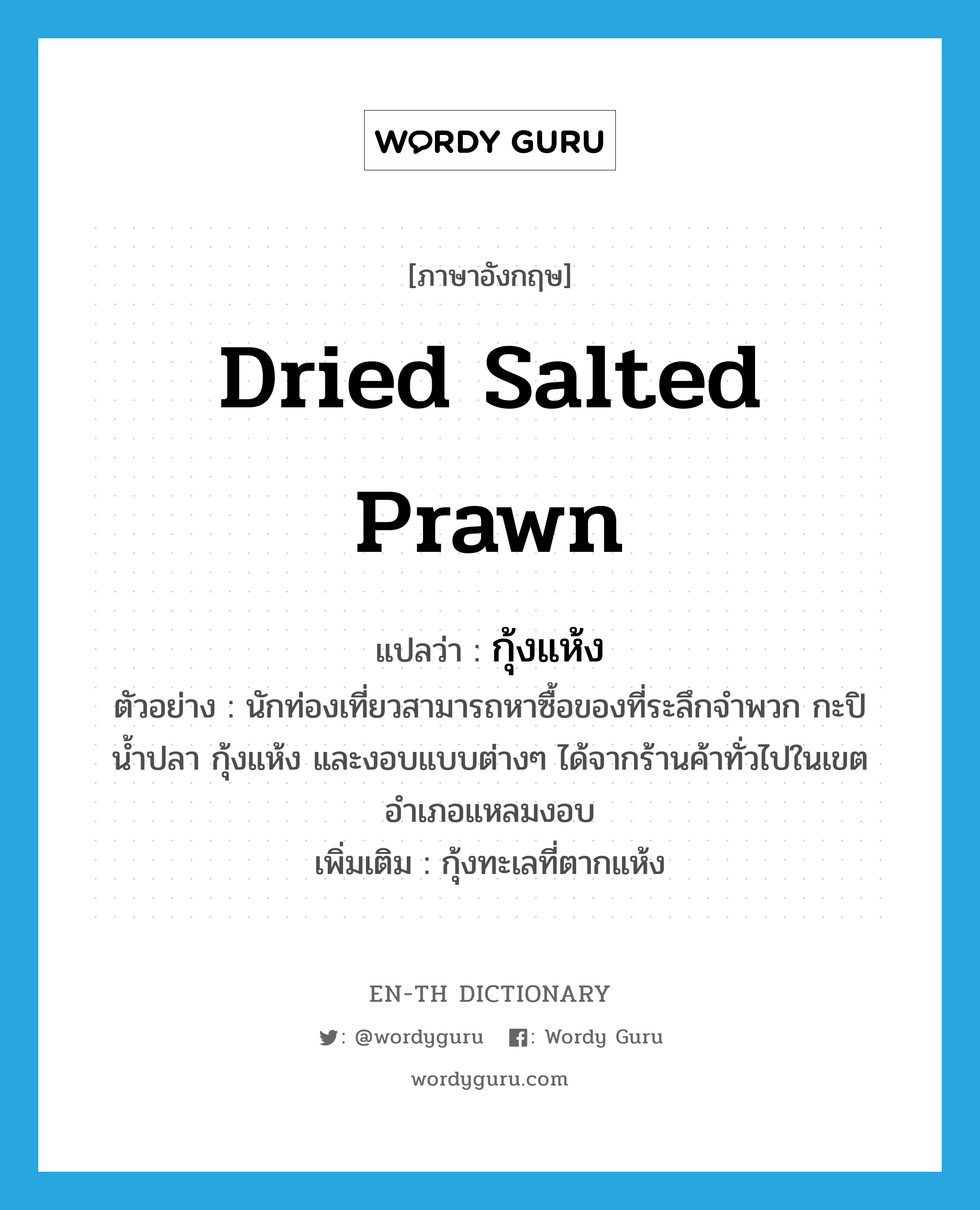 กุ้งแห้ง ภาษาอังกฤษ?, คำศัพท์ภาษาอังกฤษ กุ้งแห้ง แปลว่า dried salted prawn ประเภท N ตัวอย่าง นักท่องเที่ยวสามารถหาซื้อของที่ระลึกจำพวก กะปิ น้ำปลา กุ้งแห้ง และงอบแบบต่างๆ ได้จากร้านค้าทั่วไปในเขตอำเภอแหลมงอบ เพิ่มเติม กุ้งทะเลที่ตากแห้ง หมวด N